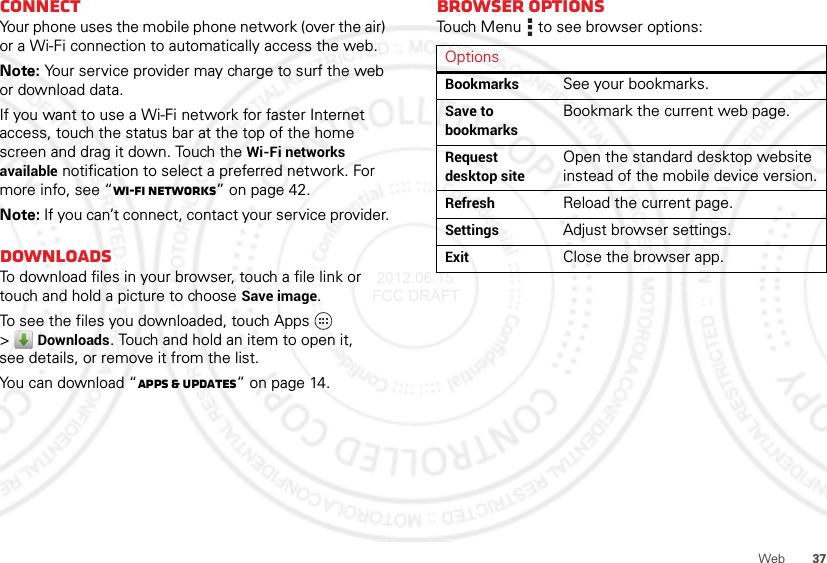 37WebConnectYour phone uses the mobile phone network (over the air) or a Wi-Fi connection to automatically access the web.Note: Your service provider may charge to surf the web or download data.If you want to use a Wi-Fi network for faster Internet access, touch the status bar at the top of the home screen and drag it down. Touch the Wi-Fi networks available notification to select a preferred network. For more info, see “Wi-Fi networks” on page 42.Note: If you can’t connect, contact your service provider.DownloadsTo download files in your browser, touch a file link or touch and hold a picture to choose Save image.To see the files you downloaded, touch Apps  &gt;Downloads. Touch and hold an item to open it, see details, or remove it from the list.You can download “Apps &amp; updates” on page 14.Browser optionsTouch Menu  to see browser options:OptionsBookmarksSee your bookmarks.Save to bookmarksBookmark the current web page.Request desktop siteOpen the standard desktop website instead of the mobile device version.RefreshReload the current page.SettingsAdjust browser settings.ExitClose the browser app. 2012.06.15 FCC DRAFT