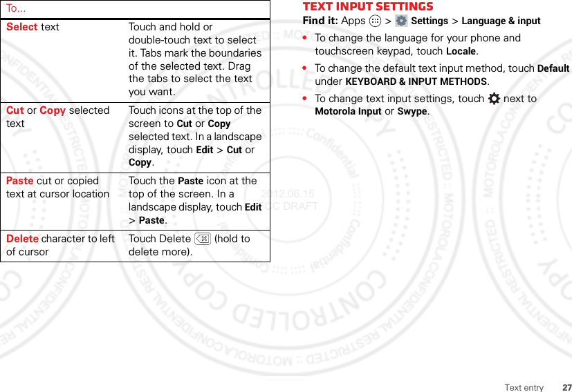 27Text entrySelect text Touch and hold or double-touch text to select it. Tabs mark the boundaries of the selected text. Drag the tabs to select the text you want.Cut or Copy selected textTouch icons at the top of the screen to Cut or Copy selected text. In a landscape display, touch Edit &gt;Cut or Copy.Paste cut or copied text at cursor locationTouch the Paste icon at the top of the screen. In a landscape display, touch Edit &gt;Paste.Delete character to left of cursorTouch Delete  (hold to delete more).To . . .Text input settingsFind it: Apps  &gt;Settings &gt;Language &amp; input•To change the language for your phone and touchscreen keypad, touch Locale.•To change the default text input method, touch Default under KEYBOARD &amp; INPUT METHODS.•To change text input settings, touch  next to Motorola Input or Swype. 2012.06.15 FCC DRAFT