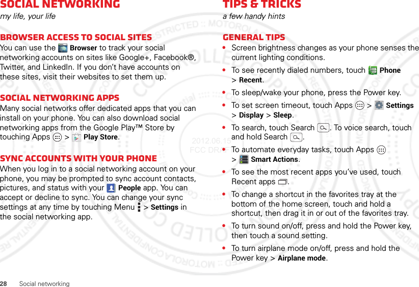 28 Social networkingSocial networkingmy life, your lifeBrowser access to social sitesYou can use the Browser to track your social networking accounts on sites like Google+, Facebook®, Twitter, and LinkedIn. If you don’t have accounts on these sites, visit their websites to set them up.Social networking appsMany social networks offer dedicated apps that you can install on your phone. You can also download social networking apps from the Google Play™ Store by touching Apps  &gt;Play Store.Sync accounts with your phoneWhen you log in to a social networking account on your phone, you may be prompted to sync account contacts, pictures, and status with your People app. You can accept or decline to sync. You can change your sync settings at any time by touching Menu  &gt;Settings in the social networking app.Tips &amp; tricksa few handy hintsGeneral tips•Screen brightness changes as your phone senses the current lighting conditions.•To see recently dialed numbers, touch Phone &gt;Recent.•To sleep/wake your phone, press the Power key.•To set screen timeout, touch Apps  &gt;Settings &gt;Display &gt;Sleep.•To search, touch Search . To voice search, touch and hold Search .•To automate everyday tasks, touch Apps  &gt;Smart Actions.•To see the most recent apps you’ve used, touch Recent apps .•To change a shortcut in the favorites tray at the bottom of the home screen, touch and hold a shortcut, then drag it in or out of the favorites tray.•To turn sound on/off, press and hold the Power key, then touch a sound setting.•To turn airplane mode on/off, press and hold the Power key &gt;Airplane mode. 2012.06.15 FCC DRAFT