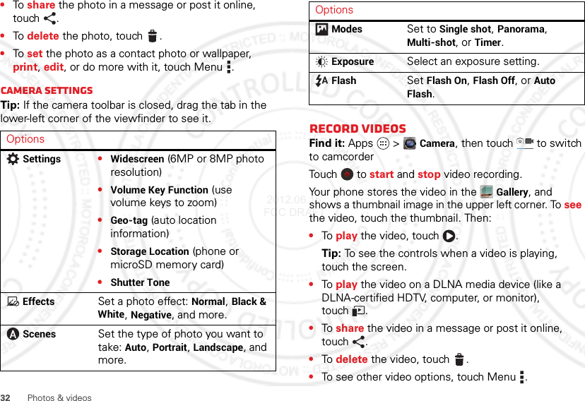 32 Photos &amp; videos•To  share the photo in a message or post it online, touch .•To  delete the photo, touch .•To  set the photo as a contact photo or wallpaper, print, edit, or do more with it, touch Menu .Camera settingsTip: If the camera toolbar is closed, drag the tab in the lower-left corner of the viewfinder to see it.OptionsSettings•Widescreen (6MP or 8MP photo resolution)•Volume Key Function (use volume keys to zoom)•Geo-tag (auto location information)•Storage Location (phone or microSD memory card)•Shutter ToneEffectsSet a photo effect: Normal, Black &amp; White, Negative, and more.ScenesSet the type of photo you want to take: Auto, Portrait, Landscape, and more.Record videosFind it: Apps  &gt;Camera, then touch  to switch to camcorderTou ch  to  start and stop video recording.Your phone stores the video in the Gallery, and shows a thumbnail image in the upper left corner. To see the video, touch the thumbnail. Then:•To  play the video, touch  .Tip: To see the controls when a video is playing, touch the screen.•To  play the video on a DLNA media device (like a DLNA-certified HDTV, computer, or monitor), touch .•To  share the video in a message or post it online, touch .•To  delete the video, touch .•To see other video options, touch Menu .ModesSet to Single shot, Panorama, Multi-shot, or Timer.ExposureSelect an exposure setting.FlashSet Flash On, Flash Off, or Auto Flash.Options 2012.06.15 FCC DRAFT