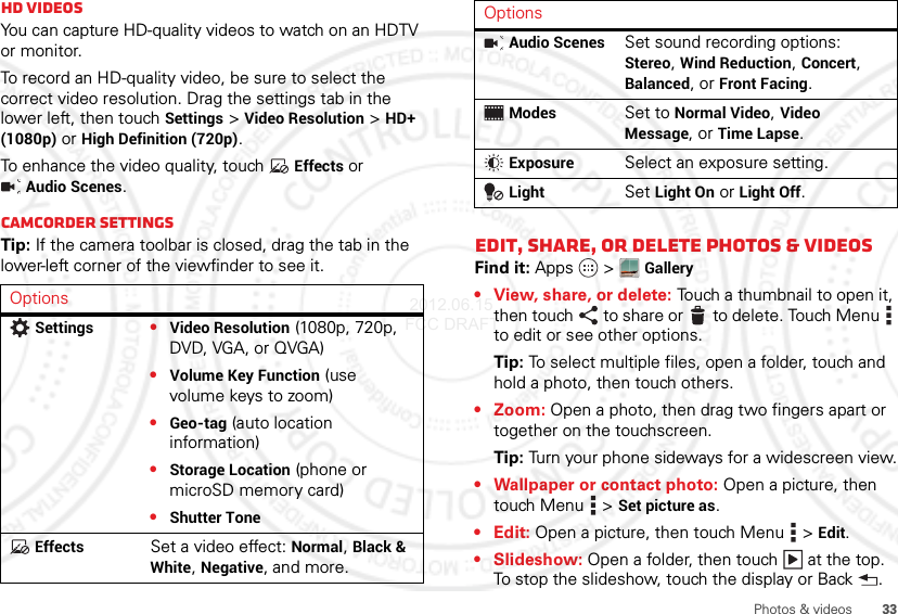 33Photos &amp; videosHD videosYou can capture HD-quality videos to watch on an HDTV or monitor.To record an HD-quality video, be sure to select the correct video resolution. Drag the settings tab in the lower left, then touch Settings &gt;Video Resolution &gt;HD+ (1080p) or High Definition (720p).To enhance the video quality, touch Effects or Audio Scenes.Camcorder settingsTip: If the camera toolbar is closed, drag the tab in the lower-left corner of the viewfinder to see it.OptionsSettings•Video Resolution (1080p, 720p, DVD, VGA, or QVGA)•Volume Key Function (use volume keys to zoom)•Geo-tag (auto location information)•Storage Location (phone or microSD memory card)•Shutter ToneEffectsSet a video effect: Normal, Black &amp; White, Negative, and more.Edit, share, or delete photos &amp; videosFind it: Apps  &gt;Gallery• View, share, or delete: Touch a thumbnail to open it, then touch to share or  to delete. Touch Menu  to edit or see other options.Tip: To select multiple files, open a folder, touch and hold a photo, then touch others.•Zoom: Open a photo, then drag two fingers apart or together on the touchscreen.Tip: Turn your phone sideways for a widescreen view.• Wallpaper or contact photo: Open a picture, then touch Menu &gt;Set picture as.•Edit: Open a picture, then touch Menu &gt;Edit.•Slideshow: Open a folder, then touch  at the top. To stop the slideshow, touch the display or Back .Audio ScenesSet sound recording options: Stereo, Wind Reduction, Concert, Balanced, or Front Facing.ModesSet to Normal Video, Video Message, or Time Lapse.ExposureSelect an exposure setting.LightSet Light On or Light Off.Options 2012.06.15 FCC DRAFT