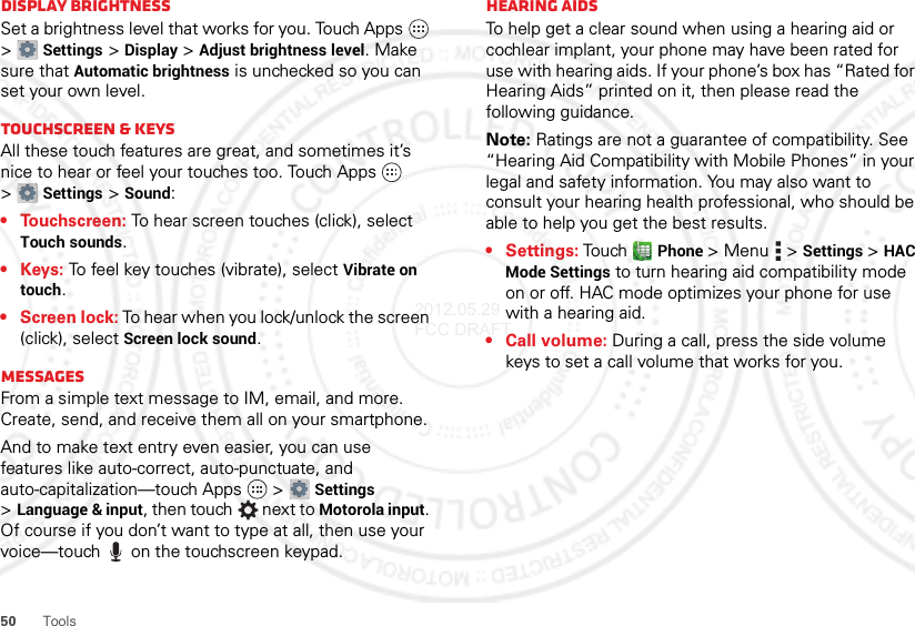 50 ToolsDisplay brightnessSet a brightness level that works for you. Touch Apps  &gt;Settings &gt;Display &gt;Adjust brightness level. Make sure that Automatic brightness is unchecked so you can set your own level.Touchscreen &amp; keysAll these touch features are great, and sometimes it’s nice to hear or feel your touches too. Touch Apps  &gt;Settings &gt;Sound:• Touchscreen: To hear screen touches (click), select Touch sounds.•Keys: To feel key touches (vibrate), select Vibrate on touch.• Screen lock: To hear when you lock/unlock the screen (click), select Screen lock sound.MessagesFrom a simple text message to IM, email, and more. Create, send, and receive them all on your smartphone.And to make text entry even easier, you can use features like auto-correct, auto-punctuate, and auto-capitalization—touch Apps  &gt;Settings &gt;Language &amp; input, then touch  next to Motorola input. Of course if you don’t want to type at all, then use your voice—touch  on the touchscreen keypad.Hearing aidsTo help get a clear sound when using a hearing aid or cochlear implant, your phone may have been rated for use with hearing aids. If your phone’s box has “Rated for Hearing Aids” printed on it, then please read the following guidance.Note: Ratings are not a guarantee of compatibility. See “Hearing Aid Compatibility with Mobile Phones” in your legal and safety information. You may also want to consult your hearing health professional, who should be able to help you get the best results.• Settings: Touch Phone &gt;Menu  &gt;Settings &gt;HAC Mode Settings to turn hearing aid compatibility mode on or off. HAC mode optimizes your phone for use with a hearing aid.• Call volume: During a call, press the side volume keys to set a call volume that works for you.2012.05.29 FCC DRAFT