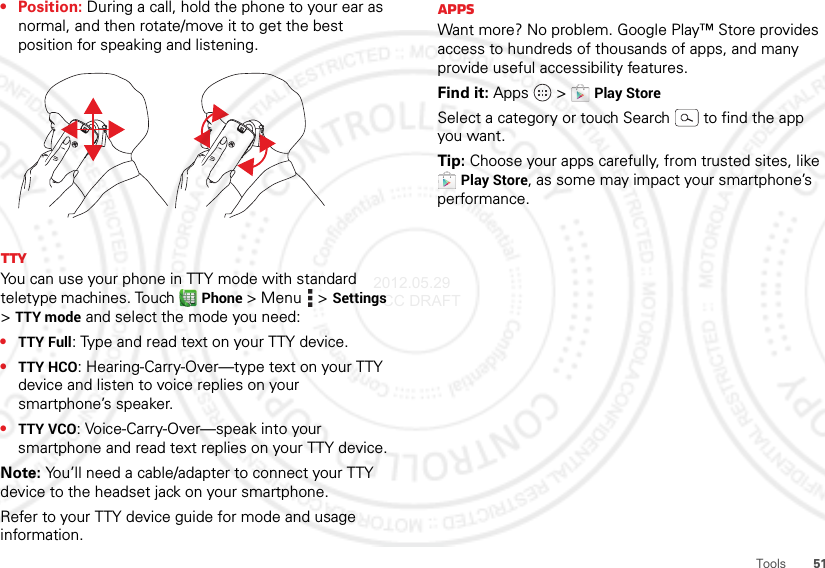 51Tools• Position: During a call, hold the phone to your ear as normal, and then rotate/move it to get the best position for speaking and listening.TTYYou can use your phone in TTY mode with standard teletype machines. Touch Phone &gt; Menu  &gt;Settings &gt;TTY mode and select the mode you need:•TTY Full: Type and read text on your TTY device.•TTY HCO: Hearing-Carry-Over—type text on your TTY device and listen to voice replies on your smartphone’s speaker.•TTY VCO: Voice-Carry-Over—speak into your smartphone and read text replies on your TTY device.Note: You’ll need a cable/adapter to connect your TTY device to the headset jack on your smartphone.Refer to your TTY device guide for mode and usage information.AppsWant more? No problem. Google Play™ Store provides access to hundreds of thousands of apps, and many provide useful accessibility features.Find it: Apps  &gt;Play StoreSelect a category or touch Search  to find the app you want.Tip: Choose your apps carefully, from trusted sites, like Play Store, as some may impact your smartphone’s performance.2012.05.29 FCC DRAFT