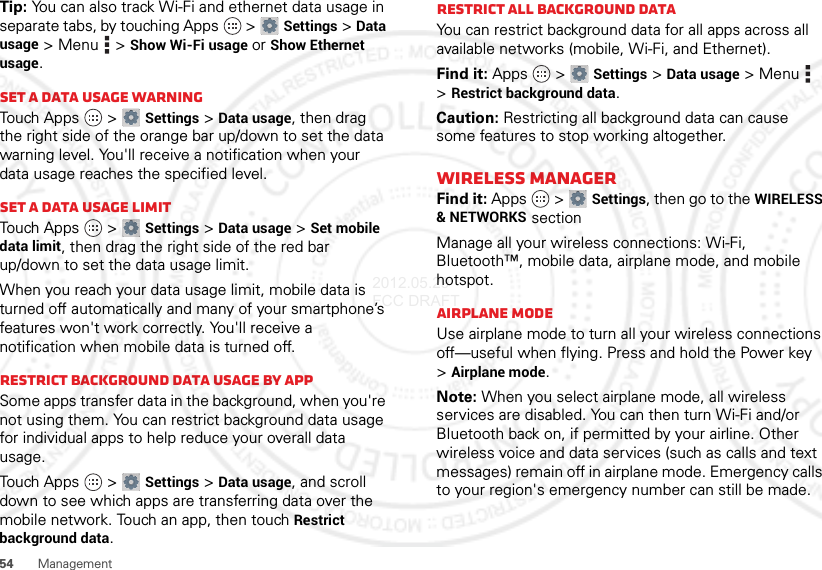54ManagementTip: You can also track Wi-Fi and ethernet data usage in separate tabs, by touching Apps  &gt;Settings &gt;Data usage &gt;Menu  &gt;Show Wi-Fi usage or Show Ethernet usage.Set a data usage warningTouch Apps  &gt;Settings &gt;Data usage, then drag the right side of the orange bar up/down to set the data warning level. You&apos;ll receive a notification when your data usage reaches the specified level.Set a data usage limitTouch Apps  &gt;Settings &gt;Data usage &gt;Set mobile data limit, then drag the right side of the red bar up/down to set the data usage limit.When you reach your data usage limit, mobile data is turned off automatically and many of your smartphone’s features won&apos;t work correctly. You&apos;ll receive a notification when mobile data is turned off.Restrict background data usage by appSome apps transfer data in the background, when you&apos;re not using them. You can restrict background data usage for individual apps to help reduce your overall data usage.Touch Apps  &gt;Settings &gt;Data usage, and scroll down to see which apps are transferring data over the mobile network. Touch an app, then touch Restrict background data.Restrict all background dataYou can restrict background data for all apps across all available networks (mobile, Wi-Fi, and Ethernet).Find it: Apps  &gt;Settings &gt;Data usage &gt;Menu  &gt;Restrict background data.Caution: Restricting all background data can cause some features to stop working altogether.Wireless managerFind it: Apps  &gt;Settings, then go to the WIRELESS &amp; NETWORKS sectionManage all your wireless connections: Wi-Fi, Bluetooth™, mobile data, airplane mode, and mobile hotspot.Airplane modeUse airplane mode to turn all your wireless connections off—useful when flying. Press and hold the Power key &gt;Airplane mode.Note: When you select airplane mode, all wireless services are disabled. You can then turn Wi-Fi and/or Bluetooth back on, if permitted by your airline. Other wireless voice and data services (such as calls and text messages) remain off in airplane mode. Emergency calls to your region&apos;s emergency number can still be made.2012.05.29 FCC DRAFT