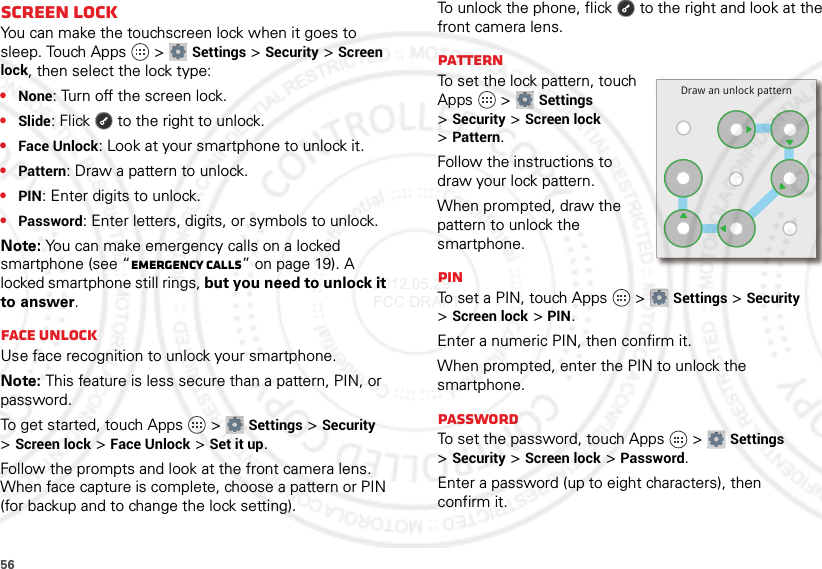 56Screen lockYou can make the touchscreen lock when it goes to sleep. Touch Apps  &gt;Settings &gt;Security &gt;Screen lock, then select the lock type:•None: Turn off the screen lock.•Slide: Flick  to the right to unlock.•Face Unlock: Look at your smartphone to unlock it.•Pattern: Draw a pattern to unlock.•PIN: Enter digits to unlock.•Password: Enter letters, digits, or symbols to unlock.Note: You can make emergency calls on a locked smartphone (see “Emergency calls” on page 19). A locked smartphone still rings, but you need to unlock it to answer.Face unlockUse face recognition to unlock your smartphone.Note: This feature is less secure than a pattern, PIN, or password.To get started, touch Apps  &gt;Settings &gt;Security &gt;Screen lock &gt;Face Unlock &gt;Set it up.Follow the prompts and look at the front camera lens. When face capture is complete, choose a pattern or PIN (for backup and to change the lock setting).To unlock the phone, flick  to the right and look at the front camera lens.PatternTo set the lock pattern, touch Apps  &gt;Settings &gt;Security &gt;Screen lock &gt;Pattern.Follow the instructions to draw your lock pattern. When prompted, draw the pattern to unlock the smartphone.PINTo set a PIN, touch Apps  &gt;Settings &gt;Security &gt;Screen lock &gt;PIN.Enter a numeric PIN, then confirm it.When prompted, enter the PIN to unlock the smartphone.PasswordTo set the password, touch Apps  &gt;Settings &gt;Security &gt;Screen lock &gt;Password.Enter a password (up to eight characters), then confirm it.Draw an unlock pattern2012.05.29 FCC DRAFT