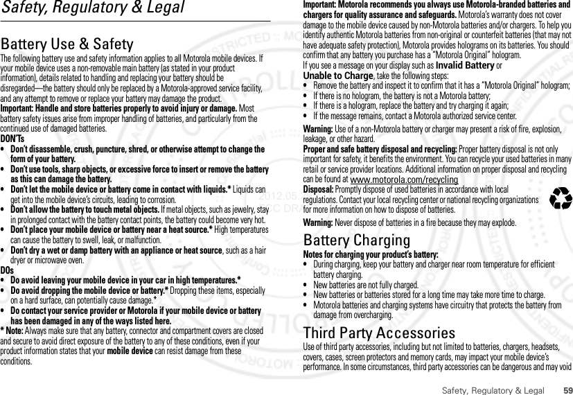 59Safety, Regulatory &amp; LegalSafety, Regulatory &amp; LegalBattery Use &amp; SafetyBattery Use &amp; SafetyThe following battery use and safety information applies to all Motorola mobile devices. If your mobile device uses a non-removable main battery (as stated in your product information), details related to handling and replacing your battery should be disregarded—the battery should only be replaced by a Motorola-approved service facility, and any attempt to remove or replace your battery may damage the product.Important: Handle and store batteries properly to avoid injury or damage. Most battery safety issues arise from improper handling of batteries, and particularly from the continued use of damaged batteries.DON’Ts• Don’t disassemble, crush, puncture, shred, or otherwise attempt to change the form of your battery.• Don’t use tools, sharp objects, or excessive force to insert or remove the battery as this can damage the battery.• Don’t let the mobile device or battery come in contact with liquids.* Liquids can get into the mobile device’s circuits, leading to corrosion.• Don’t allow the battery to touch metal objects. If metal objects, such as jewelry, stay in prolonged contact with the battery contact points, the battery could become very hot.• Don’t place your mobile device or battery near a heat source.* High temperatures can cause the battery to swell, leak, or malfunction.• Don’t dry a wet or damp battery with an appliance or heat source, such as a hair dryer or microwave oven.DOs• Do avoid leaving your mobile device in your car in high temperatures.*• Do avoid dropping the mobile device or battery.* Dropping these items, especially on a hard surface, can potentially cause damage.*• Do contact your service provider or Motorola if your mobile device or battery has been damaged in any of the ways listed here.* Note: Always make sure that any battery, connector and compartment covers are closed and secure to avoid direct exposure of the battery to any of these conditions, even if your product information states that your mobile device can resist damage from these conditions.Important: Motorola recommends you always use Motorola-branded batteries and chargers for quality assurance and safeguards. Motorola’s warranty does not cover damage to the mobile device caused by non-Motorola batteries and/or chargers. To help you identify authentic Motorola batteries from non-original or counterfeit batteries (that may not have adequate safety protection), Motorola provides holograms on its batteries. You should confirm that any battery you purchase has a “Motorola Original” hologram.If you see a message on your display such as Invalid Battery or Unable to Charge, take the following steps:•Remove the battery and inspect it to confirm that it has a “Motorola Original” hologram;•If there is no hologram, the battery is not a Motorola battery;•If there is a hologram, replace the battery and try charging it again;•If the message remains, contact a Motorola authorized service center.Warning: Use of a non-Motorola battery or charger may present a risk of fire, explosion, leakage, or other hazard.Proper and safe battery disposal and recycling: Proper battery disposal is not only important for safety, it benefits the environment. You can recycle your used batteries in many retail or service provider locations. Additional information on proper disposal and recycling can be found at www.motorola.com/recyclingDisposal: Promptly dispose of used batteries in accordance with local regulations. Contact your local recycling center or national recycling organizations for more information on how to dispose of batteries.Warning: Never dispose of batteries in a fire because they may explode.Battery ChargingBattery ChargingNotes for charging your product’s battery:•During charging, keep your battery and charger near room temperature for efficient battery charging.•New batteries are not fully charged.•New batteries or batteries stored for a long time may take more time to charge.•Motorola batteries and charging systems have circuitry that protects the battery from damage from overcharging.Third Party AccessoriesUse of third party accessories, including but not limited to batteries, chargers, headsets, covers, cases, screen protectors and memory cards, may impact your mobile device’s performance. In some circumstances, third party accessories can be dangerous and may void 032375o2012.05.29 FCC DRAFT