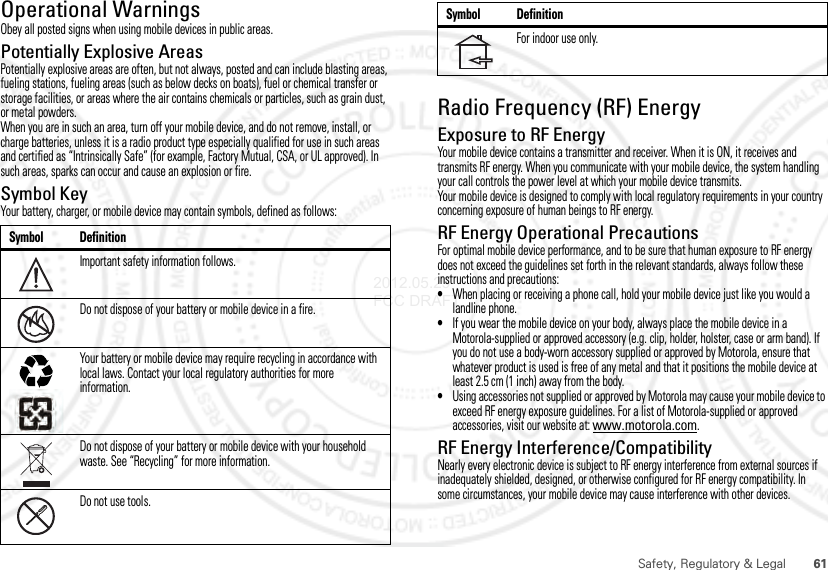 61Safety, Regulatory &amp; LegalOperational WarningsObey all posted signs when using mobile devices in public areas.Potentially Explosive AreasPotentially explosive areas are often, but not always, posted and can include blasting areas, fueling stations, fueling areas (such as below decks on boats), fuel or chemical transfer or storage facilities, or areas where the air contains chemicals or particles, such as grain dust, or metal powders.When you are in such an area, turn off your mobile device, and do not remove, install, or charge batteries, unless it is a radio product type especially qualified for use in such areas and certified as “Intrinsically Safe” (for example, Factory Mutual, CSA, or UL approved). In such areas, sparks can occur and cause an explosion or fire.Symbol KeyYour battery, charger, or mobile device may contain symbols, defined as follows:Symbol DefinitionImportant safety information follows.Do not dispose of your battery or mobile device in a fire.Your battery or mobile device may require recycling in accordance with local laws. Contact your local regulatory authorities for more information.Do not dispose of your battery or mobile device with your household waste. See “Recycling” for more information.Do not use tools.032374o032376o032375oRadio Frequency (RF) EnergyExposure to RF EnergyYour mobile device contains a transmitter and receiver. When it is ON, it receives and transmits RF energy. When you communicate with your mobile device, the system handling your call controls the power level at which your mobile device transmits.Your mobile device is designed to comply with local regulatory requirements in your country concerning exposure of human beings to RF energy.RF Energy Operational PrecautionsFor optimal mobile device performance, and to be sure that human exposure to RF energy does not exceed the guidelines set forth in the relevant standards, always follow these instructions and precautions:•When placing or receiving a phone call, hold your mobile device just like you would a landline phone.•If you wear the mobile device on your body, always place the mobile device in a Motorola-supplied or approved accessory (e.g. clip, holder, holster, case or arm band). If you do not use a body-worn accessory supplied or approved by Motorola, ensure that whatever product is used is free of any metal and that it positions the mobile device at least 2.5 cm (1 inch) away from the body.•Using accessories not supplied or approved by Motorola may cause your mobile device to exceed RF energy exposure guidelines. For a list of Motorola-supplied or approved accessories, visit our website at: www.motorola.com.RF Energy Interference/CompatibilityNearly every electronic device is subject to RF energy interference from external sources if inadequately shielded, designed, or otherwise configured for RF energy compatibility. In some circumstances, your mobile device may cause interference with other devices.For indoor use only.Symbol Definition2012.05.29 FCC DRAFT