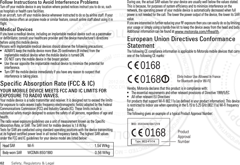 62 Safety, Regulatory &amp; LegalFollow Instructions to Avoid Interference ProblemsTurn off your mobile device in any location where posted notices instruct you to do so, such as hospitals or health care facilities.In an aircraft, turn off your mobile device whenever instructed to do so by airline staff. If your mobile device offers an airplane mode or similar feature, consult airline staff about using it in flight.Medical DevicesIf you have a medical device, including an implantable medical device such as a pacemaker or defibrillator, consult your healthcare provider and the device manufacturer’s directions before using this mobile device.Persons with implantable medical devices should observe the following precautions:•ALWAYS keep the mobile device more than 20 centimeters (8 inches) from the implantable medical device when the mobile device is turned ON.•DO NOT carry the mobile device in the breast pocket.•Use the ear opposite the implantable medical device to minimize the potential for interference.•Turn OFF the mobile device immediately if you have any reason to suspect that interference is taking place.Specific Absorption Rate (FCC &amp; IC)SAR (IEEE)YOUR MOBILE DEVICE MEETS FCC AND IC LIMITS FOR EXPOSURE TO RADIO WAVES.Your mobile device is a radio transmitter and receiver. It is designed not to exceed the limits for exposure to radio waves (radio frequency electromagnetic fields) adopted by the Federal Communications Commission (FCC) and Industry Canada (IC). These limits include a substantial safety margin designed to assure the safety of all persons, regardless of age and health.The radio wave exposure guidelines use a unit of measurement known as the Specific Absorption Rate, or SAR. The SAR limit for mobile devices is 1.6 W/kg.Tests for SAR are conducted using standard operating positions with the device transmitting at its highest certified power level in all tested frequency bands. The highest SAR values under the FCC and IC guidelines for your device model are listed below:Head SAR Wi-Fi 1.54W/kgBody-worn SAR WCDMA 850/1900                                              0.56 W/kgDuring use, the actual SAR values for your device are usually well below the values stated. This is because, for purposes of system efficiency and to minimize interference on the network, the operating power of your mobile device is automatically decreased when full power is not needed for the call. The lower the power output of the device, the lower its SAR value.If you are interested in further reducing your RF exposure then you can easily do so by limiting your usage or simply using a hands-free kit to keep the device away from the head and body.Additional information can be found at www.motorola.com/rfhealth.European Union Directives Conformance StatementEU ConformanceThe following CE compliance information is applicable to Motorola mobile devices that carry one of the following CE marks:Hereby, Motorola declares that this product is in compliance with:•The essential requirements and other relevant provisions of Directive 1999/5/EC•All other relevant EU DirectivesFor products that support Wi-Fi 802.11a (as defined in your product information): This device is restricted to indoor use when operating in the 5.15 to 5.25 GHz (802.11a) Wi-Fi frequency band.The following gives an example of a typical Product Approval Number:0168 [Only Indoor Use Allowed In Francefor Bluetooth and/or Wi-Fi]01680168 Product Approval Number2012.05.29 FCC DRAFT