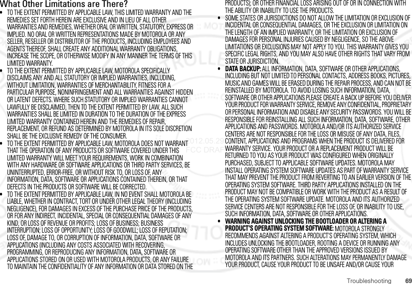 69TroubleshootingWhat Other Limitations are There?•TO THE EXTENT PERMITTED BY APPLICABLE LAW, THIS LIMITED WARRANTY AND THE REMEDIES SET FORTH HEREIN ARE EXCLUSIVE AND IN LIEU OF ALL OTHER WARRANTIES AND REMEDIES, WHETHER ORAL OR WRITTEN, STATUTORY, EXPRESS OR IMPLIED. NO ORAL OR WRITTEN REPRESENTATIONS MADE BY MOTOROLA OR ANY SELLER, RESELLER OR DISTRIBUTOR OF THE PRODUCTS, INCLUDING EMPLOYEES AND AGENTS THEREOF, SHALL CREATE ANY ADDITIONAL WARRANTY OBLIGATIONS, INCREASE THE SCOPE, OR OTHERWISE MODIFY IN ANY MANNER THE TERMS OF THIS LIMITED WARRANTY.•TO THE EXTENT PERMITTED BY APPLICABLE LAW, MOTOROLA SPECIFICALLY DISCLAIMS ANY AND ALL STATUTORY OR IMPLIED WARRANTIES, INCLUDING, WITHOUT LIMITATION, WARRANTIES OF MERCHANTABILITY, FITNESS FOR A PARTICULAR PURPOSE, NONINFRINGEMENT AND ALL WARRANTIES AGAINST HIDDEN OR LATENT DEFECTS. WHERE SUCH STATUTORY OR IMPLIED WARRANTIES CANNOT LAWFULLY BE DISCLAIMED, THEN TO THE EXTENT PERMITTED BY LAW, ALL SUCH WARRANTIES SHALL BE LIMITED IN DURATION TO THE DURATION OF THE EXPRESS LIMITED WARRANTY CONTAINED HEREIN AND THE REMEDIES OF REPAIR, REPLACEMENT, OR REFUND AS DETERMINED BY MOTOROLA IN ITS SOLE DISCRETION SHALL BE THE EXCLUSIVE REMEDY OF THE CONSUMER.•TO THE EXTENT PERMITTED BY APPLICABLE LAW, MOTOROLA DOES NOT WARRANT THAT THE OPERATION OF ANY PRODUCTS OR SOFTWARE COVERED UNDER THIS LIMITED WARRANTY WILL MEET YOUR REQUIREMENTS, WORK IN COMBINATION WITH ANY HARDWARE OR SOFTWARE APPLICATIONS OR THIRD PARTY SERVICES, BE UNINTERRUPTED, ERROR-FREE, OR WITHOUT RISK TO, OR LOSS OF, ANY INFORMATION, DATA, SOFTWARE OR APPLICATIONS CONTAINED THEREIN, OR THAT DEFECTS IN THE PRODUCTS OR SOFTWARE WILL BE CORRECTED.•TO THE EXTENT PERMITTED BY APPLICABLE LAW, IN NO EVENT SHALL MOTOROLA BE LIABLE, WHETHER IN CONTRACT, TORT OR UNDER OTHER LEGAL THEORY (INCLUDING NEGLIGENCE), FOR DAMAGES IN EXCESS OF THE PURCHASE PRICE OF THE PRODUCTS, OR FOR ANY INDIRECT, INCIDENTAL, SPECIAL OR CONSEQUENTIAL DAMAGES OF ANY KIND, OR LOSS OF REVENUE OR PROFITS; LOSS OF BUSINESS; BUSINESS INTERRUPTION; LOSS OF OPPORTUNITY; LOSS OF GOODWILL; LOSS OF REPUTATION; LOSS OF, DAMAGE TO, OR CORRUPTION OF INFORMATION, DATA, SOFTWARE OR APPLICATIONS (INCLUDING ANY COSTS ASSOCIATED WITH RECOVERING, PROGRAMMING, OR REPRODUCING ANY INFORMATION, DATA, SOFTWARE OR APPLICATIONS STORED ON OR USED WITH MOTOROLA PRODUCTS, OR ANY FAILURE TO MAINTAIN THE CONFIDENTIALITY OF ANY INFORMATION OR DATA STORED ON THE PRODUCTS); OR OTHER FINANCIAL LOSS ARISING OUT OF OR IN CONNECTION WITH THE ABILITY OR INABILITY TO USE THE PRODUCTS.•SOME STATES OR JURISDICTIONS DO NOT ALLOW THE LIMITATION OR EXCLUSION OF INCIDENTAL OR CONSEQUENTIAL DAMAGES, OR THE EXCLUSION OR LIMITATION ON THE LENGTH OF AN IMPLIED WARRANTY, OR THE LIMITATION OR EXCLUSION OF DAMAGES FOR PERSONAL INJURIES CAUSED BY NEGLIGENCE, SO THE ABOVE LIMITATIONS OR EXCLUSIONS MAY NOT APPLY TO YOU. THIS WARRANTY GIVES YOU SPECIFIC LEGAL RIGHTS, AND YOU MAY ALSO HAVE OTHER RIGHTS THAT VARY FROM STATE OR JURISDICTION.• DATA BACKUP: ALL INFORMATION, DATA, SOFTWARE OR OTHER APPLICATIONS, INCLUDING BUT NOT LIMITED TO PERSONAL CONTACTS, ADDRESS BOOKS, PICTURES, MUSIC AND GAMES WILL BE ERASED DURING THE REPAIR PROCESS, AND CAN NOT BE REINSTALLED BY MOTOROLA. TO AVOID LOSING SUCH INFORMATION, DATA, SOFTWARE OR OTHER APPLICATIONS PLEASE CREATE A BACK UP BEFORE YOU DELIVER YOUR PRODUCT FOR WARRANTY SERVICE, REMOVE ANY CONFIDENTIAL, PROPRIETARY OR PERSONAL INFORMATION AND DISABLE ANY SECURITY PASSWORDS. YOU WILL BE RESPONSIBLE FOR REINSTALLING ALL SUCH INFORMATION, DATA, SOFTWARE, OTHER APPLICATIONS AND PASSWORDS. MOTOROLA AND/OR ITS AUTHORIZED SERVICE CENTERS ARE NOT RESPONSIBLE FOR THE LOSS OR MISUSE OF ANY DATA, FILES, CONTENT, APPLICATIONS AND PROGRAMS WHEN THE PRODUCT IS DELIVERED FOR WARRANTY SERVICE. YOUR PRODUCT OR A REPLACEMENT PRODUCT WILL BE RETURNED TO YOU AS YOUR PRODUCT WAS CONFIGURED WHEN ORIGINALLY PURCHASED, SUBJECT TO APPLICABLE SOFTWARE UPDATES. MOTOROLA MAY INSTALL OPERATING SYSTEM SOFTWARE UPDATES AS PART OF WARRANTY SERVICE THAT MAY PREVENT THE PRODUCT FROM REVERTING TO AN EARLIER VERSION OF THE OPERATING SYSTEM SOFTWARE. THIRD PARTY APPLICATIONS INSTALLED ON THE PRODUCT MAY NOT BE COMPATIBLE OR WORK WITH THE PRODUCT AS A RESULT OF THE OPERATING SYSTEM SOFTWARE UPDATE. MOTOROLA AND ITS AUTHORIZED SERVICE CENTERS ARE NOT RESPONSIBLE FOR THE LOSS OF, OR INABILITY TO USE, SUCH INFORMATION, DATA, SOFTWARE OR OTHER APPLICATIONS.• WARNING AGAINST UNLOCKING THE BOOTLOADER OR ALTERING A PRODUCT&apos;S OPERATING SYSTEM SOFTWARE: MOTOROLA STRONGLY RECOMMENDS AGAINST ALTERING A PRODUCT&apos;S OPERATING SYSTEM, WHICH INCLUDES UNLOCKING THE BOOTLOADER, ROOTING A DEVICE OR RUNNING ANY OPERATING SOFTWARE OTHER THAN THE APPROVED VERSIONS ISSUED BY MOTOROLA AND ITS PARTNERS. SUCH ALTERATIONS MAY PERMANENTLY DAMAGE YOUR PRODUCT, CAUSE YOUR PRODUCT TO BE UNSAFE AND/OR CAUSE YOUR 2012.05.29 FCC DRAFT