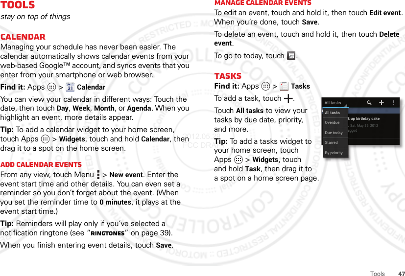 47ToolsToolsstay on top of thingsCalendarManaging your schedule has never been easier. The calendar automatically shows calendar events from your web-based Google™ account, and syncs events that you enter from your smartphone or web browser.Find it: Apps  &gt;CalendarYou can view your calendar in different ways: Touch the date, then touch Day, Week, Month, or Agenda. When you highlight an event, more details appear.Tip: To add a calendar widget to your home screen, touch Apps  &gt;Widgets, touch and hold Calendar, then drag it to a spot on the home screen.Add calendar eventsFrom any view, touch Menu  &gt;New event. Enter the event start time and other details. You can even set a reminder so you don’t forget about the event. (When you set the reminder time to 0minutes, it plays at the event start time.)Tip: Reminders will play only if you’ve selected a notification ringtone (see “Ringtones” on page 39).When you finish entering event details, touch Save.Manage calendar eventsTo edit an event, touch and hold it, then touchEdit event. When you’re done, touch Save.To delete an event, touch and hold it, then touchDelete event.To go to today, touch .TasksFind it: Apps  &gt;TasksTo add a task, touch  .TouchAll tasks to view your tasks by due date, priority, and more.Tip: To add a tasks widget to your home screen, touch Apps  &gt;Widgets, touch and hold Task, then drag it to a spot on a home screen page. May 26 (1)Pick up birthday cakeDue: Sat, May 26, 2012UntaggedAll tasksMMMMMMMMMMay 26 (1)PickkkkkkkkDueeeeeeee::UntaaaaaaaaaaAll tasksBy priorityOverdueDue todayStarred2012.05.29 FCC DRAFT