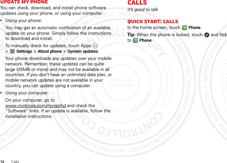 16 CallsUpdate my phoneYou can check, download, and install phone software updates using your phone, or using your computer:•Using your phone:You may get an automatic notification of an available update on your phone. Simply follow the instructions to download and install.To manually check for updates, touch Apps  &gt;Settings &gt;About phone &gt;System updates.Your phone downloads any updates over your mobile network. Remember, these updates can be quite large (25MB or more) and may not be available in all countries. If you don’t have an unlimited data plan, or mobile network updates are not available in your country, you can update using a computer.•Using your computer:On your computer, go to www.motorola.com/myrazrhd and check the “Software” links. If an update is available, follow the installation instructions.Callsit’s good to talkQuick start: CallsIn the home screen, touchPhone.Tip: When the phone is locked, touch  and flick toPhone. 2012.06.15 FCC DRAFT