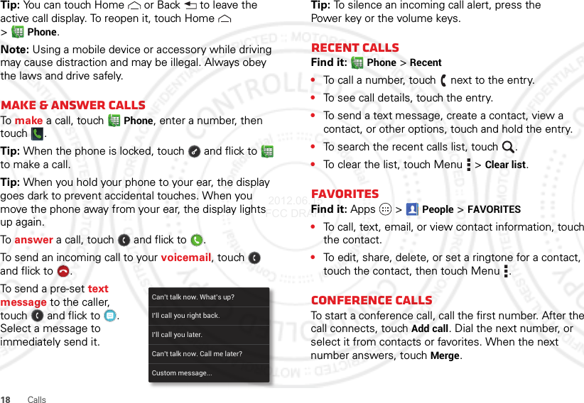 18 CallsTip: You can touch Home  or Back  to leave the active call display. To reopen it, touch Home  &gt;Phone.Note: Using a mobile device or accessory while driving may cause distraction and may be illegal. Always obey the laws and drive safely.Make &amp; answer callsTo  make a call, touchPhone, enter a number, then touch .Tip: When the phone is locked, touch  and flick to  to make a call.Tip: When you hold your phone to your ear, the display goes dark to prevent accidental touches. When you move the phone away from your ear, the display lights up again.To  answer a call, touch  and flick to .To send an incoming call to your voicemail, touch  and flick to .To send a pre-set text message to the caller, touch  and flick to . Select a message to immediately send it.Can’t talk now. What’s up?Custom message...I’ll call you right back.I’ll call you later.Can’t talk now. Call me later?Tip: To silence an incoming call alert, press the Power key or the volume keys.Recent callsFind it: Phone &gt;Recent•To call a number, touch  next to the entry.•To see call details, touch the entry.•To send a text message, create a contact, view a contact, or other options, touch and hold the entry.•To search the recent calls list, touch .•To clear the list, touch Menu  &gt;Clear list.FavoritesFind it: Apps  &gt;People &gt;FAVORITES•To call, text, email, or view contact information, touch the contact.•To edit, share, delete, or set a ringtone for a contact, touch the contact, then touch Menu .Conference callsTo start a conference call, call the first number. After the call connects, touchAdd call. Dial the next number, or select it from contacts or favorites. When the next number answers, touch Merge. 2012.06.15 FCC DRAFT