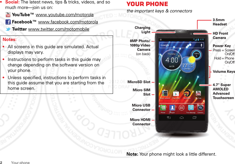2Your phone•Social: The latest news, tips &amp; tricks, videos, and so much more—join us on:YouTube™ www.youtube.com/motorolaFacebook™ www.facebook.com/motorolaTw i t t e r  www.twitter.com/motomobileNotes:•All screens in this guide are simulated. Actual displays may vary.•Instructions to perform tasks in this guide may change depending on the software version on your phone.•Unless specified, instructions to perform tasks in this guide assume that you are starting from the home screen.Your phonethe important keys &amp; connectorsNote: Your phone might look a little different.63°L80°H77°Chicago100%Jul 26ThursdayMy MusicSmart Actions Play Store YouTubePeoplePhone CameraText Messagi4:00Micro USB ConnectorMicro HDMI ConnectorHD Front CameraMicroSD SlotMicro SIM SlotCharging Light8MP Photo/ 1080p Video Camera(on back)Volume Keys4.7&quot; SuperAMOLED Advanced To u chscreenPower Key Press = Screen     On/Off  Hold = Phone    On/Off3.5mmHeadset 2012.06.15 FCC DRAFT