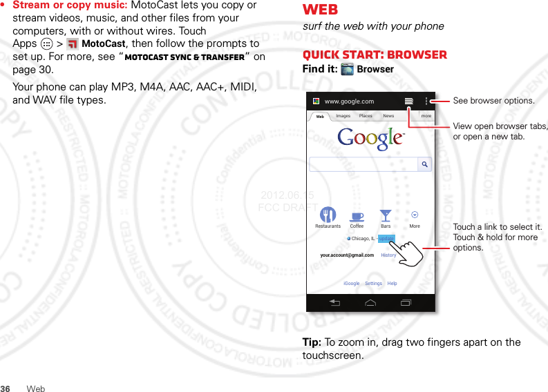 36 Web• Stream or copy music: MotoCast lets you copy or stream videos, music, and other files from your computers, with or without wires. Touch Apps &gt;MotoCast, then follow the prompts to set up. For more, see “MotoCast sync &amp; transfer” on page 30.Your phone can play MP3, M4A, AAC, AAC+, MIDI, and WAV file types.Websurf the web with your phoneQuick start: BrowserFind it: BrowserTip: To zoom in, drag two fingers apart on the touchscreen.www.google.comWeb Images Places News moreRestaurantsChicago, IL - updateBars MoreHistory Sign outCoffeeyour.account@gmail.comSettingsiGoogle HelpTouch a link to select it. Touch &amp; hold for more options.See browser options.View open browser tabs,or open a new tab.update 2012.06.15 FCC DRAFT