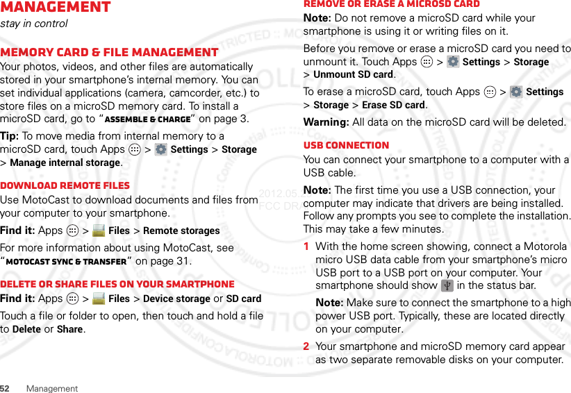 52 ManagementManagementstay in controlMemory card &amp; file managementYour photos, videos, and other files are automatically stored in your smartphone’s internal memory. You can set individual applications (camera, camcorder, etc.) to store files on a microSD memory card. To install a microSD card, go to “Assemble &amp; charge” on page 3.Tip: To move media from internal memory to a microSD card, touch Apps  &gt;Settings &gt;Storage &gt;Manage internal storage.Download remote filesUse MotoCast to download documents and files from your computer to your smartphone.Find it: Apps  &gt;Files &gt;Remote storagesFor more information about using MotoCast, see “MotoCast sync &amp; transfer” on page 31.Delete or share files on your smartphoneFind it: Apps  &gt;Files &gt;Device storage or SD cardTouch a file or folder to open, then touch and hold a file to Delete or Share.Remove or erase a microSD cardNote: Do not remove a microSD card while your smartphone is using it or writing files on it.Before you remove or erase a microSD card you need to unmount it. Touch Apps  &gt;Settings &gt;Storage &gt;Unmount SD card.To erase a microSD card, touch Apps  &gt;Settings &gt;Storage &gt;Erase SD card.Warning: All data on the microSD card will be deleted.USB connectionYou can connect your smartphone to a computer with a USB cable.Note: The first time you use a USB connection, your computer may indicate that drivers are being installed. Follow any prompts you see to complete the installation. This may take a few minutes.  1With the home screen showing, connect a Motorola micro USB data cable from your smartphone’s micro USB port to a USB port on your computer. Your smartphone should show   in the status bar.Note: Make sure to connect the smartphone to a high power USB port. Typically, these are located directly on your computer.2Your smartphone and microSD memory card appear as two separate removable disks on your computer.2012.05.29 FCC DRAFT