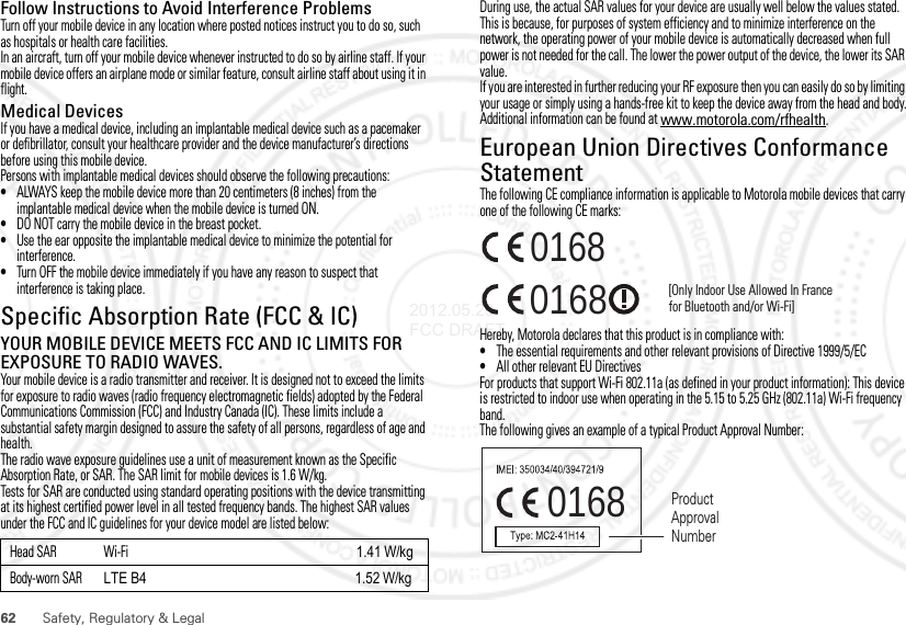 62 Safety, Regulatory &amp; LegalFollow Instructions to Avoid Interference ProblemsTurn off your mobile device in any location where posted notices instruct you to do so, such as hospitals or health care facilities.In an aircraft, turn off your mobile device whenever instructed to do so by airline staff. If your mobile device offers an airplane mode or similar feature, consult airline staff about using it in flight.Medical DevicesIf you have a medical device, including an implantable medical device such as a pacemaker or defibrillator, consult your healthcare provider and the device manufacturer’s directions before using this mobile device.Persons with implantable medical devices should observe the following precautions:•ALWAYS keep the mobile device more than 20 centimeters (8 inches) from the implantable medical device when the mobile device is turned ON.•DO NOT carry the mobile device in the breast pocket.•Use the ear opposite the implantable medical device to minimize the potential for interference.•Turn OFF the mobile device immediately if you have any reason to suspect that interference is taking place.Specific Absorption Rate (FCC &amp; IC)SAR (IEEE)YOUR MOBILE DEVICE MEETS FCC AND IC LIMITS FOR EXPOSURE TO RADIO WAVES.Your mobile device is a radio transmitter and receiver. It is designed not to exceed the limits for exposure to radio waves (radio frequency electromagnetic fields) adopted by the Federal Communications Commission (FCC) and Industry Canada (IC). These limits include a substantial safety margin designed to assure the safety of all persons, regardless of age and health.The radio wave exposure guidelines use a unit of measurement known as the Specific Absorption Rate, or SAR. The SAR limit for mobile devices is 1.6 W/kg.Tests for SAR are conducted using standard operating positions with the device transmitting at its highest certified power level in all tested frequency bands. The highest SAR values under the FCC and IC guidelines for your device model are listed below:Head SAR Wi-Fi 1.41 W/kgBody-worn SAR LTE B4                                                            1.52 W/kgDuring use, the actual SAR values for your device are usually well below the values stated. This is because, for purposes of system efficiency and to minimize interference on the network, the operating power of your mobile device is automatically decreased when full power is not needed for the call. The lower the power output of the device, the lower its SAR value.If you are interested in further reducing your RF exposure then you can easily do so by limiting your usage or simply using a hands-free kit to keep the device away from the head and body.Additional information can be found at www.motorola.com/rfhealth.European Union Directives Conformance StatementEU ConformanceThe following CE compliance information is applicable to Motorola mobile devices that carry one of the following CE marks:Hereby, Motorola declares that this product is in compliance with:•The essential requirements and other relevant provisions of Directive 1999/5/EC•All other relevant EU DirectivesFor products that support Wi-Fi 802.11a (as defined in your product information): This device is restricted to indoor use when operating in the 5.15 to 5.25 GHz (802.11a) Wi-Fi frequency band.The following gives an example of a typical Product Approval Number:0168 [Only Indoor Use Allowed In Francefor Bluetooth and/or Wi-Fi]01680168 Product Approval Number2012.05.29 FCC DRAFT