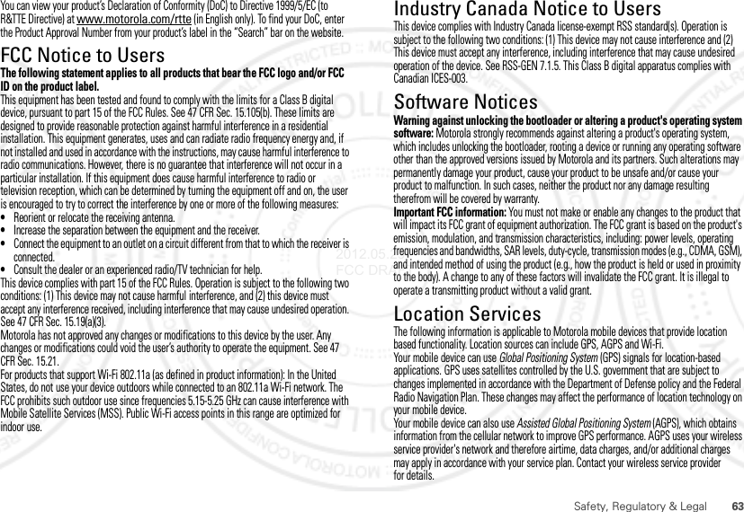 63Safety, Regulatory &amp; LegalYou can view your product’s Declaration of Conformity (DoC) to Directive 1999/5/EC (to R&amp;TTE Directive) at www.motorola.com/rtte (in English only). To find your DoC, enter the Product Approval Number from your product’s label in the “Search” bar on the website.FCC Notice to UsersFCC NoticeThe following statement applies to all products that bear the FCC logo and/or FCC ID on the product label.This equipment has been tested and found to comply with the limits for a Class B digital device, pursuant to part 15 of the FCC Rules. See 47 CFR Sec. 15.105(b). These limits are designed to provide reasonable protection against harmful interference in a residential installation. This equipment generates, uses and can radiate radio frequency energy and, if not installed and used in accordance with the instructions, may cause harmful interference to radio communications. However, there is no guarantee that interference will not occur in a particular installation. If this equipment does cause harmful interference to radio or television reception, which can be determined by turning the equipment off and on, the user is encouraged to try to correct the interference by one or more of the following measures:•Reorient or relocate the receiving antenna.•Increase the separation between the equipment and the receiver.•Connect the equipment to an outlet on a circuit different from that to which the receiver is connected.•Consult the dealer or an experienced radio/TV technician for help.This device complies with part 15 of the FCC Rules. Operation is subject to the following two conditions: (1) This device may not cause harmful interference, and (2) this device must accept any interference received, including interference that may cause undesired operation. See 47 CFR Sec. 15.19(a)(3).Motorola has not approved any changes or modifications to this device by the user. Any changes or modifications could void the user’s authority to operate the equipment. See 47 CFR Sec. 15.21.For products that support Wi-Fi 802.11a (as defined in product information): In the United States, do not use your device outdoors while connected to an 802.11a Wi-Fi network. The FCC prohibits such outdoor use since frequencies 5.15-5.25 GHz can cause interference with Mobile Satellite Services (MSS). Public Wi-Fi access points in this range are optimized for indoor use.Industry Canada Notice to UsersIndustr y Canada NoticeThis device complies with Industry Canada license-exempt RSS standard(s). Operation is subject to the following two conditions: (1) This device may not cause interference and (2) This device must accept any interference, including interference that may cause undesired operation of the device. See RSS-GEN 7.1.5. This Class B digital apparatus complies with Canadian ICES-003.Software NoticesSoftware Copyright NoticeWarning against unlocking the bootloader or altering a product&apos;s operating system software: Motorola strongly recommends against altering a product&apos;s operating system, which includes unlocking the bootloader, rooting a device or running any operating software other than the approved versions issued by Motorola and its partners. Such alterations may permanently damage your product, cause your product to be unsafe and/or cause your product to malfunction. In such cases, neither the product nor any damage resulting therefrom will be covered by warranty.Important FCC information: You must not make or enable any changes to the product that will impact its FCC grant of equipment authorization. The FCC grant is based on the product&apos;s emission, modulation, and transmission characteristics, including: power levels, operating frequencies and bandwidths, SAR levels, duty-cycle, transmission modes (e.g., CDMA, GSM), and intended method of using the product (e.g., how the product is held or used in proximity to the body). A change to any of these factors will invalidate the FCC grant. It is illegal to operate a transmitting product without a valid grant.Location ServicesGPS &amp; AGPSThe following information is applicable to Motorola mobile devices that provide location based functionality. Location sources can include GPS, AGPS and Wi-Fi.Your mobile device can use Global Positioning System (GPS) signals for location-based applications. GPS uses satellites controlled by the U.S. government that are subject to changes implemented in accordance with the Department of Defense policy and the Federal Radio Navigation Plan. These changes may affect the performance of location technology on your mobile device.Your mobile device can also use Assisted Global Positioning System (AGPS), which obtains information from the cellular network to improve GPS performance. AGPS uses your wireless service provider&apos;s network and therefore airtime, data charges, and/or additional charges may apply in accordance with your service plan. Contact your wireless service provider for details.2012.05.29 FCC DRAFT