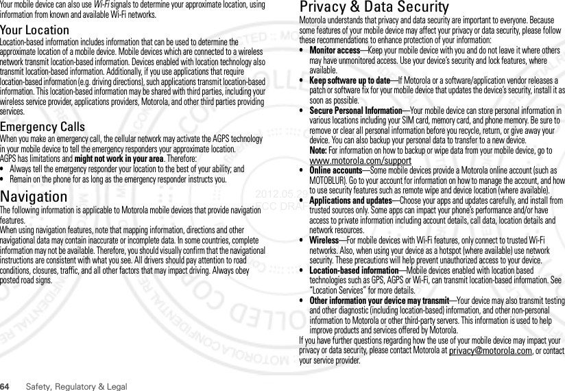 64Safety, Regulatory &amp; LegalYour mobile device can also use Wi-Fi signals to determine your approximate location, using information from known and available Wi-Fi networks.Your LocationLocation-based information includes information that can be used to determine the approximate location of a mobile device. Mobile devices which are connected to a wireless network transmit location-based information. Devices enabled with location technology also transmit location-based information. Additionally, if you use applications that require location-based information (e.g. driving directions), such applications transmit location-based information. This location-based information may be shared with third parties, including your wireless service provider, applications providers, Motorola, and other third parties providing services.Emergency CallsWhen you make an emergency call, the cellular network may activate the AGPS technology in your mobile device to tell the emergency responders your approximate location.AGPS has limitations and might not work in your area. Therefore:•Always tell the emergency responder your location to the best of your ability; and•Remain on the phone for as long as the emergency responder instructs you.NavigationNavigationThe following information is applicable to Motorola mobile devices that provide navigation features.When using navigation features, note that mapping information, directions and other navigational data may contain inaccurate or incomplete data. In some countries, complete information may not be available. Therefore, you should visually confirm that the navigational instructions are consistent with what you see. All drivers should pay attention to road conditions, closures, traffic, and all other factors that may impact driving. Always obey posted road signs.Privacy &amp; Data SecurityPrivacy &amp; Data SecurityMotorola understands that privacy and data security are important to everyone. Because some features of your mobile device may affect your privacy or data security, please follow these recommendations to enhance protection of your information:• Monitor access—Keep your mobile device with you and do not leave it where others may have unmonitored access. Use your device’s security and lock features, where available.• Keep software up to date—If Motorola or a software/application vendor releases a patch or software fix for your mobile device that updates the device’s security, install it as soon as possible.• Secure Personal Information—Your mobile device can store personal information in various locations including your SIM card, memory card, and phone memory. Be sure to remove or clear all personal information before you recycle, return, or give away your device. You can also backup your personal data to transfer to a new device.Note: For information on how to backup or wipe data from your mobile device, go to www.motorola.com/support• Online accounts—Some mobile devices provide a Motorola online account (such as MOTOBLUR). Go to your account for information on how to manage the account, and how to use security features such as remote wipe and device location (where available).• Applications and updates—Choose your apps and updates carefully, and install from trusted sources only. Some apps can impact your phone’s performance and/or have access to private information including account details, call data, location details and network resources.•Wireless—For mobile devices with Wi-Fi features, only connect to trusted Wi-Fi networks. Also, when using your device as a hotspot (where available) use network security. These precautions will help prevent unauthorized access to your device.• Location-based information—Mobile devices enabled with location based technologies such as GPS, AGPS or Wi-Fi, can transmit location-based information. See “Location Services” for more details.• Other information your device may transmit—Your device may also transmit testing and other diagnostic (including location-based) information, and other non-personal information to Motorola or other third-party servers. This information is used to help improve products and services offered by Motorola.If you have further questions regarding how the use of your mobile device may impact your privacy or data security, please contact Motorola at privacy@motorola.com, or contact your service provider.2012.05.29 FCC DRAFT