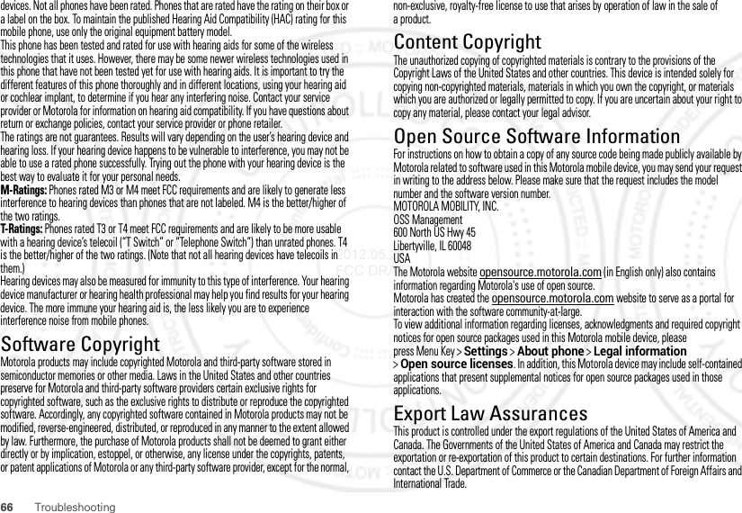 66 Troubleshootingdevices. Not all phones have been rated. Phones that are rated have the rating on their box or a label on the box. To maintain the published Hearing Aid Compatibility (HAC) rating for this mobile phone, use only the original equipment battery model.This phone has been tested and rated for use with hearing aids for some of the wireless technologies that it uses. However, there may be some newer wireless technologies used in this phone that have not been tested yet for use with hearing aids. It is important to try the different features of this phone thoroughly and in different locations, using your hearing aid or cochlear implant, to determine if you hear any interfering noise. Contact your service provider or Motorola for information on hearing aid compatibility. If you have questions about return or exchange policies, contact your service provider or phone retailer.The ratings are not guarantees. Results will vary depending on the user’s hearing device and hearing loss. If your hearing device happens to be vulnerable to interference, you may not be able to use a rated phone successfully. Trying out the phone with your hearing device is the best way to evaluate it for your personal needs.M-Ratings: Phones rated M3 or M4 meet FCC requirements and are likely to generate less interference to hearing devices than phones that are not labeled. M4 is the better/higher of the two ratings.T-Ratings: Phones rated T3 or T4 meet FCC requirements and are likely to be more usable with a hearing device’s telecoil (“T Switch” or “Telephone Switch”) than unrated phones. T4 is the better/higher of the two ratings. (Note that not all hearing devices have telecoils in them.)Hearing devices may also be measured for immunity to this type of interference. Your hearing device manufacturer or hearing health professional may help you find results for your hearing device. The more immune your hearing aid is, the less likely you are to experience interference noise from mobile phones.Software CopyrightSoft ware Copyri ght Not iceMotorola products may include copyrighted Motorola and third-party software stored in semiconductor memories or other media. Laws in the United States and other countries preserve for Motorola and third-party software providers certain exclusive rights for copyrighted software, such as the exclusive rights to distribute or reproduce the copyrighted software. Accordingly, any copyrighted software contained in Motorola products may not be modified, reverse-engineered, distributed, or reproduced in any manner to the extent allowed by law. Furthermore, the purchase of Motorola products shall not be deemed to grant either directly or by implication, estoppel, or otherwise, any license under the copyrights, patents, or patent applications of Motorola or any third-party software provider, except for the normal, non-exclusive, royalty-free license to use that arises by operation of law in the sale of aproduct.Content CopyrightContent Copyri ghtThe unauthorized copying of copyrighted materials is contrary to the provisions of the Copyright Laws of the United States and other countries. This device is intended solely for copying non-copyrighted materials, materials in which you own the copyright, or materials which you are authorized or legally permitted to copy. If you are uncertain about your right to copy any material, please contact your legal advisor.Open Source Software InformationOSS InformationFor instructions on how to obtain a copy of any source code being made publicly available by Motorola related to software used in this Motorola mobile device, you may send your request in writing to the address below. Please make sure that the request includes the model number and the software version number.MOTOROLA MOBILITY, INC.OSS Management600 North US Hwy 45Libertyville, IL 60048USAThe Motorola website opensource.motorola.com (in English only) also contains information regarding Motorola&apos;s use of open source.Motorola has created the opensource.motorola.com website to serve as a portal for interaction with the software community-at-large.To view additional information regarding licenses, acknowledgments and required copyright notices for open source packages used in this Motorola mobile device, please press Menu Key &gt;Settings &gt;About phone &gt;Legal information &gt;Open source licenses. In addition, this Motorola device may include self-contained applications that present supplemental notices for open source packages used in those applications.Export Law AssurancesExport LawThis product is controlled under the export regulations of the United States of America and Canada. The Governments of the United States of America and Canada may restrict the exportation or re-exportation of this product to certain destinations. For further information contact the U.S. Department of Commerce or the Canadian Department of Foreign Affairs and International Trade.2012.05.29 FCC DRAFT
