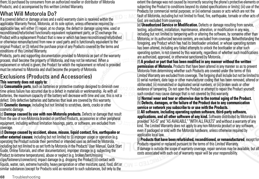 68 Troubleshootingthem; b) purchased by consumers from an authorized reseller or distributor of Motorola Products; and c) accompanied by this written Limited Warranty.What Will Motorola Do?If a covered defect or damage arises and a valid warranty claim is received within the applicable Warranty Period, Motorola, at its sole option, unless otherwise required by applicable law, will either (1) repair, at no charge, the defect or damage using new, used or reconditioned/refurbished functionally equivalent replacement parts; or (2) exchange the Product with a replacement Product that is new or which has been reconditioned/refurbished or otherwise remanufactured from new or used parts and is functionally equivalent to the original Product; or (3) refund the purchase price of any Products covered by the terms and conditions of this Limited Warranty.Products, parts and supporting documentation provided to Motorola as part of the warranty process, shall become the property of Motorola, and may not be returned. When a replacement or refund is given, the Product for which the replacement or refund is provided must be returned to Motorola and shall become the property of Motorola.Exclusions (Products and Accessories)This warranty does not apply to:(a) Consumable parts, such as batteries or protective coatings designed to diminish over time unless failure has occurred due to a defect in materials or workmanship. As with all batteries, the maximum capacity of the battery will decrease with time and use; this is not a defect. Only defective batteries and batteries that leak are covered by this warranty.(b) Cosmetic damage, including but not limited to scratches, dents, cracks or other cosmetic damage.(c) Damage caused by use with non-Motorola products. Defects or damage that result from the use of non-Motorola branded or certified Products, accessories or other peripheral equipment, including without limitation housings, parts, or software, are excluded from coverage.(d) Damage caused by accident, abuse, misuse, liquid contact, fire, earthquake or other external causes; including but not limited to: (i) improper usage or operation (e.g. operating the Product outside their permitted or intended uses as defined by Motorola, including but not limited to as set forth by Motorola in the Products&apos; User Manual, Quick Start Guide, Online Tutorials, and other documentation), improper storage (e.g. subjecting the Product to extreme temperatures), abuse or neglect (e.g. broken/bent/missing clips/fasteners/connectors); impact damage (e.g. dropping the Product) (ii) contact with liquids, water, rain, extreme humidity, heavy perspiration or other moisture; sand, food, dirt or similar substances (except for Products sold as resistant to such substances, but only to the extent the damage was not caused by incorrectly securing the phone&apos;s protective elements or subjecting the Product to conditions beyond its stated specifications or limits); (iii) use of the Products for commercial rental purposes; or (iv) external causes or acts which are not the fault of Motorola, including but not limited to flood, fire, earthquake, tornado or other acts of God, are excluded from coverage.(e) Unauthorized Service or Modification. Defects or damage resulting from service, testing, adjustment, installation, maintenance, alteration, or modification in any way, including but not limited to tampering with or altering the software, by someone other than Motorola, or its authorized service centers, are excluded from coverage. Notwithstanding the foregoing, any Product which has had its bootloader unlocked, or whose operating system has been altered, including any failed attempts to unlock the bootloader or alter such operating system, is not covered by this warranty, regardless of whether such modifications are authorized, approved, or otherwise sanctioned by Motorola.(f) A product or part that has been modified in any manner without the written permission of Motorola. Products that have been altered in any manner so as to prevent Motorola from determining whether such Products are covered under the terms of this Limited Warranty are excluded from coverage. The forgoing shall include but not be limited to (i) serial numbers, date tags or other manufacturer coding that has been removed, altered or obliterated; (ii) mismatched or duplicated serial numbers; or (iii) broken seals or other evidence of tampering. Do not open the Product or attempt to repair the Product yourself; such conduct may cause damage that is not covered by this warranty.(g) Normal wear and tear or otherwise due to the normal aging of the Product.(h) Defects, damages, or the failure of the Product due to any communication service or network you subscribe to or use with the Products.(i) All software, including operating system software, third-party software, applications, and all other software of any kind. Software distributed by Motorola is provided &quot;AS-IS&quot; and &quot;AS AVAILABLE,&quot; &quot;WITH ALL FAULTS&quot; and without a warranty of any kind. The Limited Warranty does not apply to any non-Motorola product or any software, even if packaged or sold with the Motorola hardware, unless otherwise required by applicable local law.(j) Products that have been refurbished, reconditioned, or remanufactured, except for Products repaired or replaced pursuant to the terms of this Limited Warranty.If damage is outside the scope of warranty coverage, repair services may be available, but all costs associated with such out of warranty repair will be your responsibility.2012.05.29 FCC DRAFT