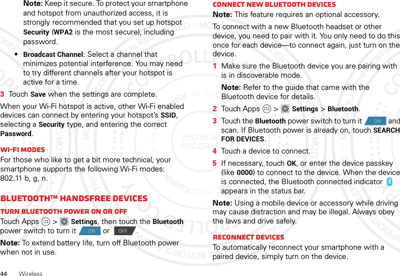 44 WirelessNote: Keep it secure. To protect your smartphone and hotspot from unauthorized access, it is strongly recommended that you set up hotspot Security (WPA2 is the most secure), including password.•Broadcast Channel: Select a channel that minimizes potential interference. You may need to try different channels after your hotspot is active for a time.3Touch Save when the settings are complete.When your Wi-Fi hotspot is active, other Wi-Fi enabled devices can connect by entering your hotspot’s SSID, selecting a Security type, and entering the correct Password.Wi-Fi modesFor those who like to get a bit more technical, your smartphone supports the following Wi-Fi modes: 802.11 b, g, n.BluetoothTM handsfree devicesTurn Bluetooth power on or offTouch Apps  &gt;Settings, then touch the Bluetooth power switch to turn it  or  .Note: To extend battery life, turn off Bluetooth power when not in use.ONOFFConnect new Bluetooth devicesNote: This feature requires an optional accessory.To connect with a new Bluetooth headset or other device, you need to pair with it. You only need to do this once for each device—to connect again, just turn on the device.  1Make sure the Bluetooth device you are pairing with is in discoverable mode.Note: Refer to the guide that came with the Bluetooth device for details.2Touch Apps  &gt;Settings &gt;Bluetooth.3Touch the Bluetooth power switch to turn it  and scan. If Bluetooth power is already on, touch SEARCH FOR DEVICES.4Touch a device to connect.5If necessary, touch OK, or enter the device passkey (like 0000) to connect to the device. When the device is connected, the Bluetooth connected indicator   appears in the status bar.Note: Using a mobile device or accessory while driving may cause distraction and may be illegal. Always obey the laws and drive safely.Reconnect devicesTo automatically reconnect your smartphone with a paired device, simply turn on the device.ON2012.05.29 FCC DRAFT