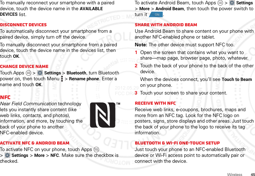 45WirelessTo manually reconnect your smartphone with a paired device, touch the device name in the AVAILABLE DEVICES list.Disconnect devicesTo automatically disconnect your smartphone from a paired device, simply turn off the device.To manually disconnect your smartphone from a paired device, touch the device name in the devices list, then touchOK.Change device nameTouch Apps  &gt;Settings &gt;Bluetooth, turn Bluetooth power on, then touch Menu  &gt;Rename phone. Enter a name and touch OK.NFCNear Field Communication technology lets you instantly share content (like web links, contacts, and photos), information, and more, by touching the back of your phone to another NFC-enabled device.Activate NFC &amp; Android BeamTo activate NFC on your phone, touch Apps  &gt;Settings &gt;More &gt;NFC. Make sure the checkbox is checked.To activate Android Beam, touch Apps  &gt;Settings &gt;More &gt;Android Beam, then touch the power switch to turn it .Share with Android BeamUse Android Beam to share content on your phone with another NFC-enabled phone or tablet.Note: The other device must support NFC too.  1Open the screen that contains what you want to share—map page, browser page, photo, whatever.2Touch the back of your phone to the back of the other device.When the devices connect, you’ll see Touch to Beam on your phone.3Touch your screen to share your content.Receive with NFCReceive web links, e-coupons, brochures, maps and more from an NFC tag. Look for the NFC logo on posters, signs, store displays and other areas. Just touch the back of your phone to the logo to receive its tag information.Bluetooth &amp; Wi-Fi one-touch setupJust touch your phone to an NFC-enabled Bluetooth device or Wi-Fi access point to automatically pair or connect with the device.ON2012.05.29 FCC DRAFT