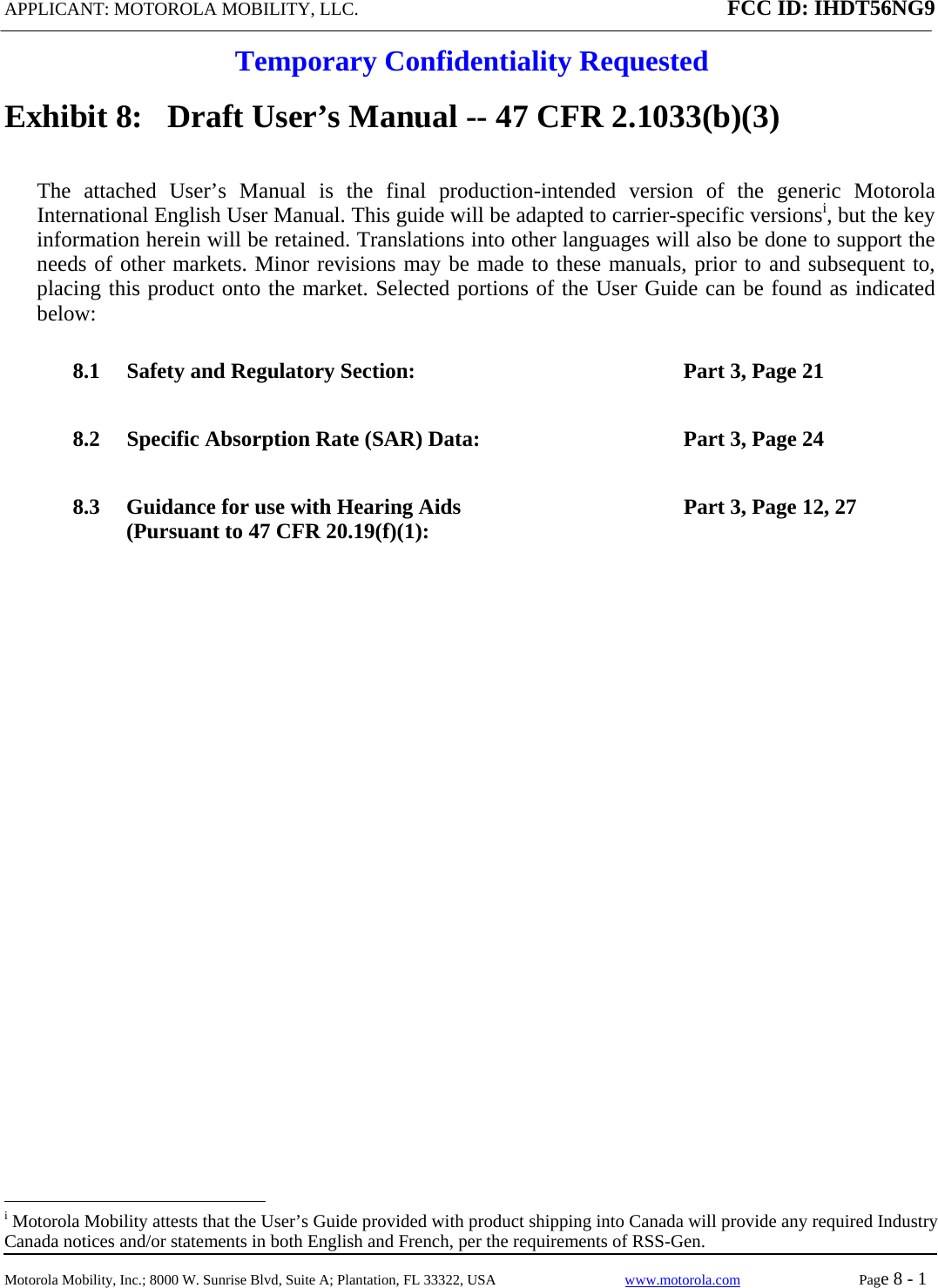 APPLICANT: MOTOROLA MOBILITY, LLC. FCC ID: IHDT56NG9  Temporary Confidentiality Requested  Motorola Mobility, Inc.; 8000 W. Sunrise Blvd, Suite A; Plantation, FL 33322, USA  www.motorola.com Page 8 - 1  Exhibit 8:   Draft User’s Manual -- 47 CFR 2.1033(b)(3) The attached User’s Manual is the final production-intended version of the generic Motorola International English User Manual. This guide will be adapted to carrier-specific versionsi, but the key information herein will be retained. Translations into other languages will also be done to support the needs of other markets. Minor revisions may be made to these manuals, prior to and subsequent to, placing this product onto the market. Selected portions of the User Guide can be found as indicated below: 8.1 Safety and Regulatory Section:  Part 3, Page 21 8.2 Specific Absorption Rate (SAR) Data:  Part 3, Page 24 8.3 Guidance for use with Hearing Aids (Pursuant to 47 CFR 20.19(f)(1):  Part 3, Page 12, 27                                                   i Motorola Mobility attests that the User’s Guide provided with product shipping into Canada will provide any required Industry Canada notices and/or statements in both English and French, per the requirements of RSS-Gen. 