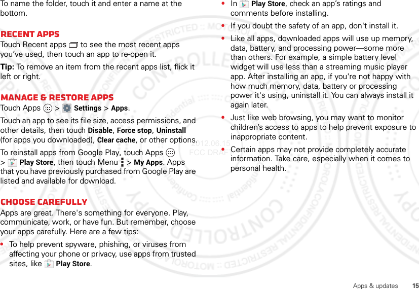 15Apps &amp; updatesTo name the folder, touch it and enter a name at the bottom.Recent appsTouch Recent apps  to see the most recent apps you’ve used, then touch an app to re-open it.Tip: To remove an item from the recent apps list, flick it left or right.Manage &amp; restore appsTouch Apps  &gt;Settings &gt;Apps.Touch an app to see its file size, access permissions, and other details, then touch Disable, Force stop, Uninstall (for apps you downloaded), Clear cache, or other options.To reinstall apps from Google Play, touch Apps  &gt;Play Store, then touch Menu  &gt;My Apps. Apps that you have previously purchased from Google Play are listed and available for download.Choose carefullyApps are great. There&apos;s something for everyone. Play, communicate, work, or have fun. But remember, choose your apps carefully. Here are a few tips:•To help prevent spyware, phishing, or viruses from affecting your phone or privacy, use apps from trusted sites, like Play Store.•In Play Store, check an app’s ratings and comments before installing.•If you doubt the safety of an app, don&apos;t install it.•Like all apps, downloaded apps will use up memory, data, battery, and processing power—some more than others. For example, a simple battery level widget will use less than a streaming music player app. After installing an app, if you&apos;re not happy with how much memory, data, battery or processing power it&apos;s using, uninstall it. You can always install it again later.•Just like web browsing, you may want to monitor children’s access to apps to help prevent exposure to inappropriate content.•Certain apps may not provide completely accurate information. Take care, especially when it comes to personal health. 2012.06.15 FCC DRAFT