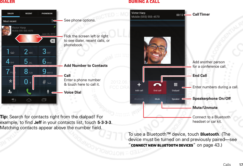 17CallsDialerTip: Search for contacts right from the dialpad! For example, to find Jeff in your contacts list, touch 5-3-3-3. Matching contacts appear above the number field.DIALER PHONEBOOKRECENT1 2ABC 3DEF4GHI 5JKL 6MNO7PQRS 8TUV 9WXYZ0Most recentVictor HarpJune 26, 2012Mobile 555-555-4570Add Number to ContactsVoice DialSee phone options.CallEnter a phone number&amp; touch here to call it.Flick the screen left or right to see dialer, recent calls, or phonebook.During a callTo use a Bluetooth™ device, touch Bluetooth. (The device must be turned on and previously paired—see “Connect new Bluetooth devices” on page 43.) Victor HarpMobile (555) 555-4570 00:12MuteBluetooth SpeakerAdd call DialpadEnd callCall TimerEnd Call Connect to a Bluetooth headset or car kit.Mute/UnmuteSpeakerphone On/OffAdd another personfor a conference call.Enter numbers during a call. 2012.06.15 FCC DRAFT