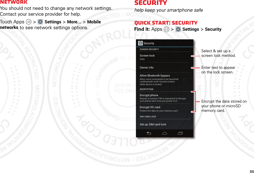 55NetworkYou should not need to change any network settings. Contact your service provider for help.Touch Apps  &gt;Settings &gt;More... &gt;Mobile networks to see network settings options.Securityhelp keep your smartphone safeQuick start: SecurityFind it: Apps  &gt;Settings &gt;SecuritySecurityScreen lockSlideEncrypt phoneRequire a numeric PIN or password to decryptyour phone each time you power it onEncrypt SD cardProtect the data on your memory cardSCREEN SECURITYENCRYPTIONSIM CARD LOCKOwner infoSet up SIM card lockAllow Bluetooth bypassAllow voice commands to be launchedvia Bluetooth multi-function buttonwhile device is lockedEnter text to appearon the lock screen.Encrypt the data stored on your phone or microSD memory card.Select &amp; set up ascreen lock method.2012.05.29 FCC DRAFT