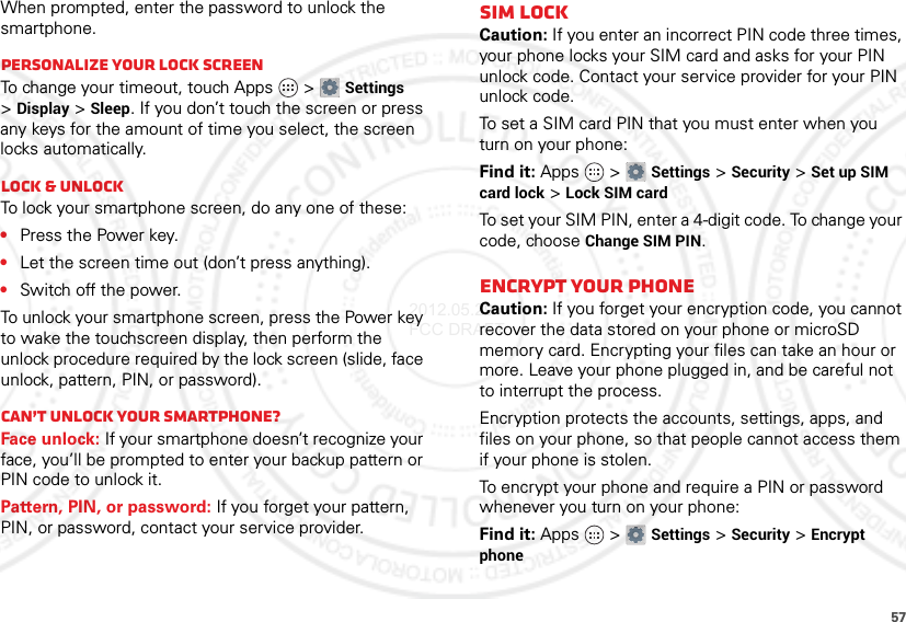 57When prompted, enter the password to unlock the smartphone.Personalize your lock screenTo change your timeout, touch Apps  &gt;Settings &gt;Display &gt;Sleep. If you don’t touch the screen or press any keys for the amount of time you select, the screen locks automatically.Lock &amp; unlockTo lock your smartphone screen, do any one of these:•Press the Power key.•Let the screen time out (don’t press anything).•Switch off the power.To unlock your smartphone screen, press the Power key to wake the touchscreen display, then perform the unlock procedure required by the lock screen (slide, face unlock, pattern, PIN, or password).Can’t unlock your smartphone?Face unlock: If your smartphone doesn’t recognize your face, you’ll be prompted to enter your backup pattern or PIN code to unlock it.Pattern, PIN, or password: If you forget your pattern, PIN, or password, contact your service provider.SIM LockCaution: If you enter an incorrect PIN code three times, your phone locks your SIM card and asks for your PIN unlock code. Contact your service provider for your PIN unlock code.To set a SIM card PIN that you must enter when you turn on your phone:Find it: Apps  &gt;Settings &gt;Security &gt;Set up SIM card lock &gt;Lock SIM cardTo set your SIM PIN, enter a 4-digit code. To change your code, choose Change SIM PIN.Encrypt Your PhoneCaution: If you forget your encryption code, you cannot recover the data stored on your phone or microSD memory card. Encrypting your files can take an hour or more. Leave your phone plugged in, and be careful not to interrupt the process.Encryption protects the accounts, settings, apps, and files on your phone, so that people cannot access them if your phone is stolen.To encrypt your phone and require a PIN or password whenever you turn on your phone:Find it: Apps  &gt;Settings &gt;Security &gt;Encrypt phone2012.05.29 FCC DRAFT