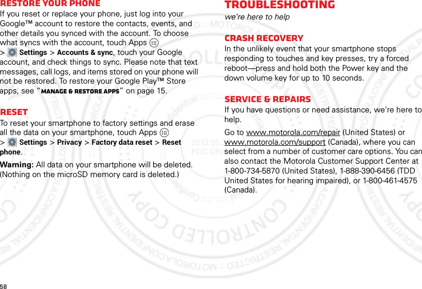 58Restore your phoneIf you reset or replace your phone, just log into your Google™ account to restore the contacts, events, and other details you synced with the account. To choose what syncs with the account, touch Apps  &gt;Settings &gt;Accounts &amp; sync, touch your Google account, and check things to sync. Please note that text messages, call logs, and items stored on your phone will not be restored. To restore your Google Play™ Store apps, see “Manage &amp; restore apps” on page 15.ResetTo reset your smartphone to factory settings and erase all the data on your smartphone, touch Apps  &gt;Settings &gt;Privacy &gt;Factory data reset &gt;Reset phone.Warning: All data on your smartphone will be deleted. (Nothing on the microSD memory card is deleted.)Troubleshootingwe’re here to helpCrash recoveryIn the unlikely event that your smartphone stops responding to touches and key presses, try a forced reboot—press and hold both the Power key and the down volume key for up to 10 seconds.Service &amp; RepairsIf you have questions or need assistance, we&apos;re here to help.Go to www.motorola.com/repair (United States) or www.motorola.com/support (Canada), where you can select from a number of customer care options. You can also contact the Motorola Customer Support Center at 1-800-734-5870 (United States), 1-888-390-6456 (TDD United States for hearing impaired), or 1-800-461-4575 (Canada).2012.05.29 FCC DRAFT