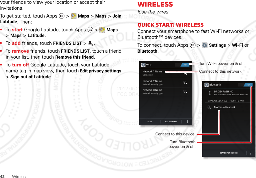 42Wirelessyour friends to view your location or accept their invitations.To get started, touch Apps  &gt;Maps &gt;Maps&gt;Join Latitude. Then:•To  start Google Latitude, touch Apps  &gt;Maps &gt;Maps&gt;Latitude.•To  add friends, touch FRIENDS LIST &gt;.•To remove friends, touch FRIENDS LIST, touch a friend in your list, then touch Remove this friend.•To  turn off Google Latitude, touch your Latitude name tag in map view, then touch Edit privacy settings &gt;Sign out of Latitude.Wirelesslose the wiresQuick start: WirelessConnect your smartphone to fast Wi-Fi networks or Bluetooth™ devices.To connect, touch Apps  &gt;Settings &gt;Wi-Fi or Bluetooth.ONWi-FiNetwork 1 NameConnectedNetwork 2 NameNetwork security typeNetwork 3 NameNetwork security typeSCAN ADD NETWORKONBluetoothAVAILABLE DEVICESDROID RAZR HDNot visible to other Bluetooth devicesTOUCH TO PAIRMotorola HeadsetSEARCH FOR DEVICESConnect to this network.Turn Wi-Fi power on &amp; off.Connect to this device.Turn Bluetoothpower on &amp; off.2012.05.29 FCC DRAFT