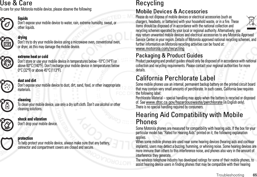 65TroubleshootingUse &amp; CareUse &amp; CareTo care for your Motorola mobile device, please observe the following:liquidsDon’t expose your mobile device to water, rain, extreme humidity, sweat, or other liquids.dryingDon’t try to dry your mobile device using a microwave oven, conventional oven, or dryer, as this may damage the mobile device.extreme heat or coldDon’t store or use your mobile device in temperatures below -10°C (14°F) or above 60°C (140°F). Don’t recharge your mobile device in temperatures below 0°C (32°F) or above 45°C (113°F).dust and dirtDon’t expose your mobile device to dust, dirt, sand, food, or other inappropriate materials.cleaningTo clean your mobile device, use only a dry soft cloth. Don’t use alcohol or other cleaning solutions.shock and vibrationDon’t drop your mobile device.protectionTo help protect your mobile device, always make sure that any battery, connector and compartment covers are closed and secure.RecyclingRecycl ingMobile Devices &amp; AccessoriesPlease do not dispose of mobile devices or electrical accessories (such as chargers, headsets, or batteries) with your household waste, or in a fire. These items should be disposed of in accordance with the national collection and recycling schemes operated by your local or regional authority. Alternatively, you may return unwanted mobile devices and electrical accessories to any Motorola Approved Service Center in your region. Details of Motorola approved national recycling schemes, and further information on Motorola recycling activities can be found at: www.motorola.com/recyclingPackaging &amp; Product GuidesProduct packaging and product guides should only be disposed of in accordance with national collection and recycling requirements. Please contact your regional authorities for more details.California Perchlorate LabelPerchlorate Labe lSome mobile phones use an internal, permanent backup battery on the printed circuit board that may contain very small amounts of perchlorate. In such cases, California law requires the following label:Perchlorate Material – special handling may apply when the battery is recycled or disposed of. See www.dtsc.ca.gov/hazardouswaste/perchlorate (in English only).There is no special handling required by consumers.Hearing Aid Compatibility with Mobile PhonesHearing Aid CompatibilitySome Motorola phones are measured for compatibility with hearing aids. If the box for your particular model has “Rated for Hearing Aids” printed on it, the following explanation applies.When some mobile phones are used near some hearing devices (hearing aids and cochlear implants), users may detect a buzzing, humming, or whining noise. Some hearing devices are more immune than others to this interference noise, and phones also vary in the amount of interference they generate.The wireless telephone industry has developed ratings for some of their mobile phones, to assist hearing device users in finding phones that may be compatible with their hearing 2012.05.29 FCC DRAFT