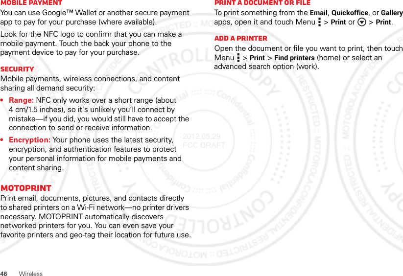 46WirelessMobile paymentYou can use Google™ Wallet or another secure payment app to pay for your purchase (where available).Look for the NFC logo to confirm that you can make a mobile payment. Touch the back your phone to the payment device to pay for your purchase.SecurityMobile payments, wireless connections, and content sharing all demand security:•Range: NFC only works over a short range (about 4 cm/1.5 inches), so it&apos;s unlikely you’ll connect by mistake—if you did, you would still have to accept the connection to send or receive information.• Encryption: Your phone uses the latest security, encryption, and authentication features to protect your personal information for mobile payments and content sharing.MOTOPRINTPrint email, documents, pictures, and contacts directly to shared printers on a Wi-Fi network—no printer drivers necessary. MOTOPRINT automatically discovers networked printers for you. You can even save your favorite printers and geo-tag their location for future use.Print a document or fileTo print something from the Email, Quickoffice, or Gallery apps, open it and touch Menu  &gt;Print or  &gt;Print.Add a printerOpen the document or file you want to print, then touch Menu  &gt;Print &gt;Find printers (home) or select an advanced search option (work).2012.05.29 FCC DRAFT