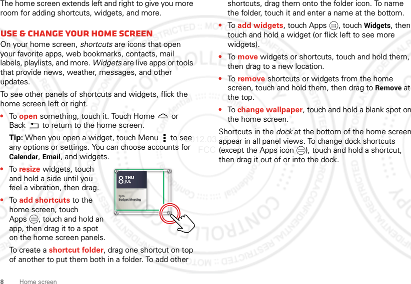 8Home screenThe home screen extends left and right to give you more room for adding shortcuts, widgets, and more.Use &amp; change your home screenOn your home screen, shortcuts are icons that open your favorite apps, web bookmarks, contacts, mail labels, playlists, and more. Widgets are live apps or tools that provide news, weather, messages, and other updates.To see other panels of shortcuts and widgets, flick the home screen left or right.•To open something, touch it. Touch Home  or Back  to return to the home screen.Tip: When you open a widget, touch Menu  to see any options or settings. You can choose accounts for Calendar, Email, and widgets.•To resize widgets, touch and hold a side until you feel a vibration, then drag.•To add shortcuts to the home screen, touch Apps , touch and hold an app, then drag it to a spot on the home screen panels.To create a shortcut folder, drag one shortcut on top of another to put them both in a folder. To add other Kristine KelleyNot even ready to go back to school83pmBudget MeetingTHUJUL3pmBudget MeetingTHUJULshortcuts, drag them onto the folder icon. To name the folder, touch it and enter a name at the bottom.•To add widgets, touch Apps , touch Widgets, then touch and hold a widget (or flick left to see more widgets).•To move widgets or shortcuts, touch and hold them, then drag to a new location.•To remove shortcuts or widgets from the home screen, touch and hold them, then drag to Remove at the top.•To change wallpaper, touch and hold a blank spot on the home screen.Shortcuts in the dock at the bottom of the home screen appear in all panel views. To change dock shortcuts (except the Apps icon ), touch and hold a shortcut, then drag it out of or into the dock.2012.03.16 FCC