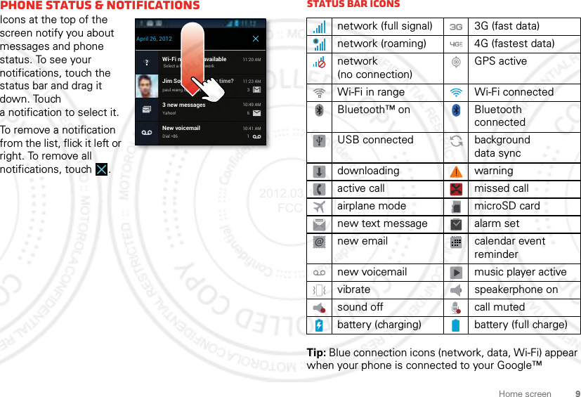 9Home screenphone status &amp; notificationsIcons at the top of the screen notify you about messages and phone status. To see your notifications, touch the status bar and drag it down. Touch a notification to select it.To remove a notification from the list, flick it left or right. To remove all notifications, touch .Wi-Fi networks availableSelect a Preferred Network11:20 AMJim Somers: Meeting time?paul.wang.6@gmail.com11:23 AM33 new messagesYahoo!10:49 AM6New voicemailDial *8610:41 AM1April 26, 2012Status bar iconsTip: Blue connection icons (network, data, Wi-Fi) appear when your phone is connected to your Google™ network (full signal) 3G (fast data)network (roaming) 4G (fastest data)network (no connection)GPS activeWi-Fi in range Wi-Fi connectedBluetooth™ on Bluetooth connectedUSB connected background data syncdownloading warningactive call missed callairplane mode microSD cardnew text message alarm setnew email calendar event remindernew voicemail music player activevibrate speakerphone onsound off call mutedbattery (charging) battery (full charge)2012.03.16 FCC