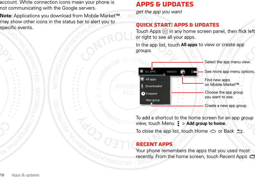 10 Apps &amp; updatesaccount. White connection icons mean your phone is not communicating with the Google servers.Note: Applications you download from Mobile Market™ may show other icons in the status bar to alert you to specific events. Apps &amp; updatesget the app you wantQuick start: Apps &amp; updatesTouch Apps in any home screen panel, then flick left or right to see all your apps.In the app list, touch All apps to view or create app groups.To add a shortcut to the home screen for an app group view, touch Menu  &gt;Add group to home.To close the app list, touch Home  or Back .Recent appsYour phone remembers the apps that you used most recently. From the home screen, touch Recent Apps  New groupFrequentAll appsDownloadedWIDGETSALL APPSSelect the app menu view.Choose the app groupyou want to see.See more app menu options.Create a new app group.Find new appson Mobile Market™.2012.03.16 FCC