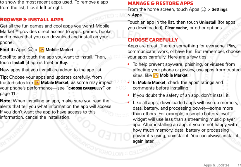 11Apps &amp; updatesto show the most recent apps used. To remove a app from the list, flick it left or right. Browse &amp; install appsGet all the fun games and cool apps you want! Mobile Market™ provides direct access to apps, games, books, and movies that you can download and install on your phone. Find it: Apps  &gt;Mobile MarketScroll to and touch the app you want to install. Then, touch Install (if app is free) or Buy.New apps that you install are added to the app list.Tip: Choose your apps and updates carefully, from trusted sites like Mobile Market, as some may impact your phone’s performance—see “Choose carefully” on page 11.Note: When installing an app, make sure you read the alerts that tell you what information the app will access. If you don’t want the app to have access to this information, cancel the installation.Manage &amp; restore appsFrom the home screen, touch Apps &gt;Settings &gt;Apps.Touch an app in the list, then touch Uninstall (for apps you downloaded), Clear cache, or other options.Choose carefullyApps are great. There&apos;s something for everyone. Play, communicate, work, or have fun. But remember, choose your apps carefully. Here are a few tips:•To help prevent spyware, phishing, or viruses from affecting your phone or privacy, use apps from trusted sites, like Mobile Market.•In Mobile Market, check the apps’ ratings and comments before installing.•If you doubt the safety of an app, don&apos;t install it.•Like all apps, downloaded apps will use up memory, data, battery, and processing power—some more than others. For example, a simple battery level widget will use less than a streaming music player app. After installing an app, if you&apos;re not happy with how much memory, data, battery or processing power it&apos;s using, uninstall it. You can always install it again later.2012.03.16 FCC