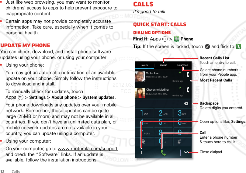 12 Calls•Just like web browsing, you may want to monitor childrens’ access to apps to help prevent exposure to inappropriate content.•Certain apps may not provide completely accurate information. Take care, especially when it comes to personal health.Update my phoneYou can check, download, and install phone software updates using your phone, or using your computer:•Using your phone:You may get an automatic notification of an available update on your phone. Simply follow the instructions to download and install.To manually check for updates, touch Apps &gt;Settings &gt;About phone &gt;System updates.Your phone downloads any updates over your mobile network. Remember, these updates can be quite large (25MB or more) and may not be available in all countries. If you don’t have an unlimited data plan, or mobile network updates are not available in your country, you can update using a computer.•Using your computer:On your computer, go to www.motorola.com/support and check the “Software” links. If an update is available, follow the installation instructions.Callsit’s good to talkQuick start: CallsDialing optionsFind it: Apps  &gt;PhoneTip: If the screen is locked, touch  and flick to .DIALER PHONEBOOKRECENT1 2ABC3DEF4GHI5JKL6MNO7PQRS8TUV9WXYZ0Victor Harp0 mins ago10 mins agoMobile 555-555-4570Mobile 555-555-0754Cheyenne MedinaRecent Calls ListTouch an entry to call.BackspaceDelete digits you entered.Open options like, Settings.Most Recent CallsClose dialpad.CallEnter a phone number&amp; touch here to call it.Select phone numbersfrom your People app.2012.03.16 FCC