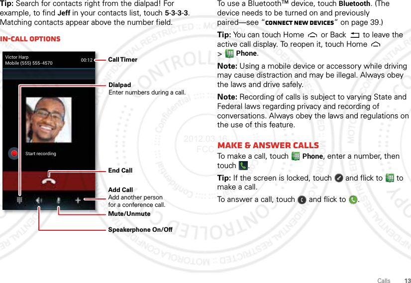 13CallsTip: Search for contacts right from the dialpad! For example, to find Jeff in your contacts list, touch 5-3-3-3. Matching contacts appear above the number field.In-call optionsVictor HarpMobile (555) 555-4570 00:12Start recordingCall TimerEnd Call Speakerphone On/OffDialpadEnter numbers during a call.Mute/UnmuteAdd CallAdd another personfor a conference call.To use a Bluetooth™ device, touch Bluetooth. (The device needs to be turned on and previously paired—see “Connect new devices” on page 39.) Tip: You can touch Home  or Back  to leave the active call display. To reopen it, touch Home  &gt;Phone.Note: Using a mobile device or accessory while driving may cause distraction and may be illegal. Always obey the laws and drive safely.Note: Recording of calls is subject to varying State and Federal laws regarding privacy and recording of conversations. Always obey the laws and regulations on the use of this feature.Make &amp; answer callsTo make a call, touchPhone, enter a number, then touch .Tip: If the screen is locked, touch  and flick to  to make a call.To answer a call, touch   and flick to .2012.03.16 FCC