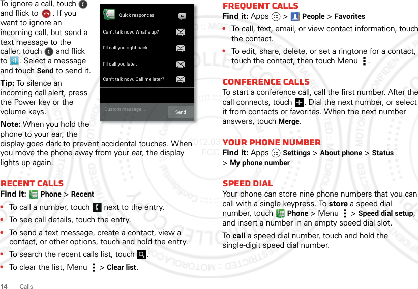 14 CallsTo ignore a call, touch   and flick to . If you want to ignore an incoming call, but send a text message to the caller, touch   and flick to . Select a message and touchSend to send it.Tip: To silence an incoming call alert, press the Power key or the volume keys.Note: When you hold the phone to your ear, the display goes dark to prevent accidental touches. When you move the phone away from your ear, the display lights up again.Recent callsFind it: Phone &gt;Recent•To call a number, touch  next to the entry.•To see call details, touch the entry.•To send a text message, create a contact, view a contact, or other options, touch and hold the entry.•To search the recent calls list, touch .•To clear the list, Menu  &gt;Clear list.Quick responcesCan’t talk now. What’s up?I’ll call you right back.I’ll call you later.Can’t talk now. Call me later?Custom message... SendFrequent callsFind it: Apps  &gt;People &gt;Favorites•To call, text, email, or view contact information, touch the contact.•To edit, share, delete, or set a ringtone for a contact, touch the contact, then touch Menu .Conference callsTo start a conference call, call the first number. After the call connects, touch  . Dial the next number, or select it from contacts or favorites. When the next number answers, touch Merge.Your phone numberFind it: Apps Settings &gt;About phone &gt;Status &gt;My phone numberSpeed dialYour phone can store nine phone numbers that you can call with a single keypress. To store a speed dial number, touch Phone &gt; Menu  &gt; Speed dial setup, and insert a number in an empty speed dial slot.To call a speed dial number, touch and hold the single-digit speed dial number.2012.03.16 FCC