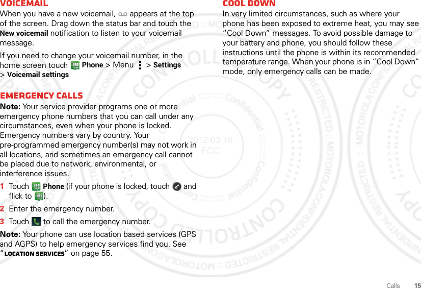 15CallsVoicemailWhen you have a new voicemail,  appears at the top of the screen. Drag down the status bar and touch the New voicemail notification to listen to your voicemail message.If you need to change your voicemail number, in the home screen touch Phone &gt; Menu  &gt;Settings &gt;Voicemail settingsEmergency callsNote: Your service provider programs one or more emergency phone numbers that you can call under any circumstances, even when your phone is locked. Emergency numbers vary by country. Your pre-programmed emergency number(s) may not work in all locations, and sometimes an emergency call cannot be placed due to network, environmental, or interference issues.  1Touch Phone (if your phone is locked, touch  and flick to ).2Enter the emergency number.3Touch   to call the emergency number.Note: Your phone can use location based services (GPS and AGPS) to help emergency services find you. See “Location Services” on page 55.Cool downIn very limited circumstances, such as where your phone has been exposed to extreme heat, you may see “Cool Down” messages. To avoid possible damage to your battery and phone, you should follow these instructions until the phone is within its recommended temperature range. When your phone is in “Cool Down” mode, only emergency calls can be made.2012.03.16 FCC