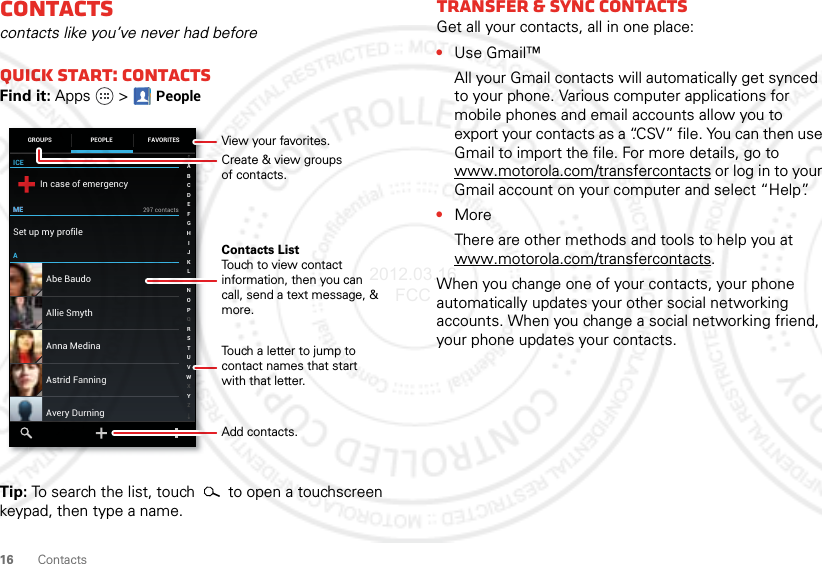 16 ContactsContactscontacts like you’ve never had beforeQuick start: ContactsFind it: Apps  &gt;PeopleTip: To search the list, touch  to open a touchscreen keypad, then type a name.ICEMEMEAIn case of emergencySet up my profile297 contactsAbe BaudoAstrid FanningAnna MedinaAvery DurningAllie SmythABCDEFGHIJKLMNOPQRSTUVWXYZGROUPS FAVORITESPEOPLECreate &amp; view groupsof contacts.Contacts ListTouch to view contact information, then you can call, send a text message, &amp; more.Add contacts.Touch a letter to jump to contact names that start with that letter.View your favorites.Transfer &amp; sync contactsGet all your contacts, all in one place:•Use Gmail™All your Gmail contacts will automatically get synced to your phone. Various computer applications for mobile phones and email accounts allow you to export your contacts as a “.CSV” file. You can then use Gmail to import the file. For more details, go to www.motorola.com/transfercontacts or log in to your Gmail account on your computer and select “Help”.•MoreThere are other methods and tools to help you at www.motorola.com/transfercontacts.When you change one of your contacts, your phone automatically updates your other social networking accounts. When you change a social networking friend, your phone updates your contacts.2012.03.16 FCC