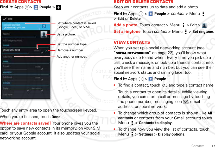 17ContactsCreate contactsFind it: Apps &gt;People &gt;Touch any entry area to open the touchscreen keypad.When you’re finished, touchDone.Where are contacts saved? Your phone gives you the option to save new contacts in its memory, on your SIM card, or your Google account. It also updates your social networking account.your.account@gmail.comSet a picture.Set the number type.Remove a number.Set where contact is saved (Google, Local, or SIM).Add another number.Edit or delete contactsKeep your contacts up to date and add a photo.Find it: Apps  &gt;People &gt; contact &gt; Menu  &gt;Edit or DeleteAdd a photo: Touch contact &gt; Menu  &gt;Edit &gt;.Set a ringtone: Touch contact &gt; Menu  &gt;Set ringtone. View CONTACTSWhen you set up a social networking account (see “Social networking” on page 22), you’ll know what everybody’s up to and when. Every time you pick up a call, check a message, or look up a friend’s contact info, you’ll see their name and number, but you can see their social network status and smiling face, too.Find it: Apps  &gt;People•To find a contact, touch   and type a contact name.Touch a contact to open its details. While viewing details, you can start a call or message by touching the phone number, messaging icon , email address, or social network.•To change which group of contacts is shown (like All contacts or contacts from your Gmail account) touch Menu  &gt;Contacts to display.•To change how you view the list of contacts, touch Menu  &gt;Settings &gt;Display options.2012.03.16 FCC