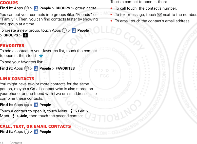 18 ContactsGroupsFind it: Apps  &gt;  People &gt;GROUPS &gt; group nameYou can put your contacts into groups (like “Friends” or “Family”). Then, you can find contacts faster by showing one group at a time.To create a new group, touch Apps   &gt;People &gt;GROUPS &gt;.FavoritesTo add a contact to your favorites list, touch the contact to open it, then touch .To see your favorites list:Find it: Apps  &gt;People &gt;FAVORITESLink contactsYou might have two or more contacts for the same person, maybe a Gmail contact who is also stored on your phone, or one friend with two email addresses. To combine these contacts:Find it: Apps  &gt;PeopleTouch a contact to open it, touch Menu  &gt;Edit &gt; Menu  &gt;Join, then touch the second contact.Call, TEXT, or email contactsFind it: Apps  &gt;PeopleTouch a contact to open it, then:•To call touch, the contact’s number.•To text message, touch  next to the number.•To email touch the contact’s email address.2012.03.16 FCC