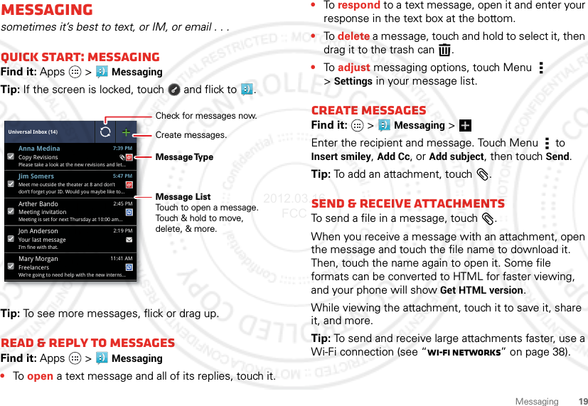 19MessagingMessagingsometimes it’s best to text, or IM, or email . . .Quick start: MessagingFind it: Apps  &gt;Messaging Tip: If the screen is locked, touch  and flick to .Tip: To see more messages, flick or drag up.Read &amp; reply to messagesFind it: Apps  &gt;Messaging•To open a text message and all of its replies, touch it.Universal Inbox (14)Your last messageI’m fine with that. 2:19 PMJon AndersonFreelancersWe’re going to need help with the new interns... 11:41 AMMary MorganMeet me outside the theater at 8 and don’tdon’t forget your ID. Would you maybe like to... 5:47 PMJim SomersMeeting invitationMeeting is set for next Thursday at 10:00 am... 2:45 PMArther BandoCopy RevisionsPlease take a look at the new revisions and let... 7:39 PMAnna MedinaCheck for messages now.Message TypeMessage ListTouch to open a message. Touch &amp; hold to move, delete, &amp; more.Create messages.•To respond to a text message, open it and enter your response in the text box at the bottom.•To delete a message, touch and hold to select it, then drag it to the trash can .•To adjust messaging options, touch Menu  &gt;Settings in your message list.Create messagesFind it:   &gt;Messaging &gt;Enter the recipient and message. Touch Menu  to Insert smiley, Add Cc, or Add subject, then touch Send.Tip: To add an attachment, touch .Send &amp; receive attachmentsTo send a file in a message, touch .When you receive a message with an attachment, open the message and touch the file name to download it. Then, touch the name again to open it. Some file formats can be converted to HTML for faster viewing, and your phone will show Get HTML version.While viewing the attachment, touch it to save it, share it, and more.Tip: To send and receive large attachments faster, use a Wi-Fi connection (see “Wi-Fi networks” on page 38).2012.03.16 FCC