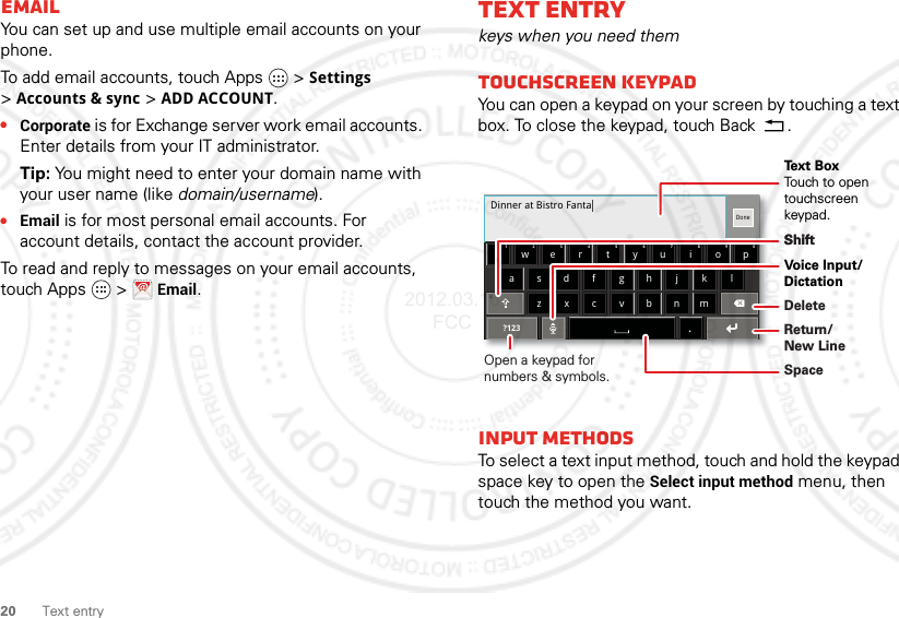 20 Text entryEmailYou can set up and use multiple email accounts on your phone.To add email accounts, touch Apps  &gt;Settings &gt;Accounts &amp; sync &gt;ADD ACCOUNT.•Corporate is for Exchange server work email accounts. Enter details from your IT administrator.Tip: You might need to enter your domain name with your user name (like domain/username).•Email is for most personal email accounts. For account details, contact the account provider.To read and reply to messages on your email accounts, touch Apps   &gt;Email.Text entrykeys when you need themTouchscreen keypadYou can open a keypad on your screen by touching a text box. To close the keypad, touch Back .Input methodsTo select a text input method, touch and hold the keypad space key to open the Select input method menu, then touch the method you want.Dinner at Bistro Fantaasdfghjk lzxcvbnmertyuiopqw21 09876543.Done?123Open a keypad for numbers &amp; symbols.Voice Input/ DictationDeleteShiftSpaceReturn/New LineText BoxTouch to open touchscreen keypad.Shift2012.03.16 FCC