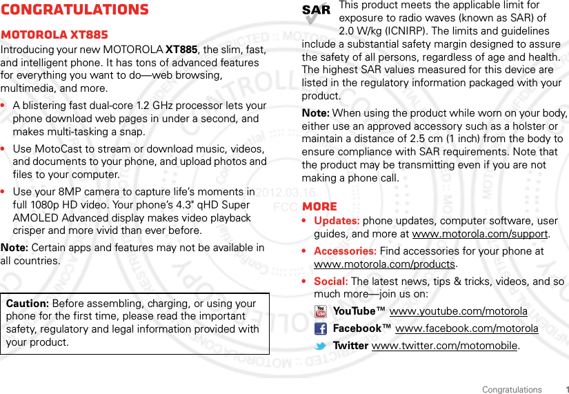 1CongratulationsCongratulationsMOTOROLA XT885Introducing your new MOTOROLA XT885, the slim, fast, and intelligent phone. It has tons of advanced features for everything you want to do—web browsing, multimedia, and more.•A blistering fast dual-core 1.2 GHz processor lets your phone download web pages in under a second, and makes multi-tasking a snap.•Use MotoCast to stream or download music, videos, and documents to your phone, and upload photos and files to your computer.•Use your 8MP camera to capture life’s moments in full 1080p HD video. Your phone’s 4.3&quot; qHD Super AMOLED Advanced display makes video playback crisper and more vivid than ever before.Note: Certain apps and features may not be available in all countries.Caution: Before assembling, charging, or using your phone for the first time, please read the important safety, regulatory and legal information provided with your product.This product meets the applicable limit for exposure to radio waves (known as SAR) of 2.0 W/kg (ICNIRP). The limits and guidelines include a substantial safety margin designed to assure the safety of all persons, regardless of age and health. The highest SAR values measured for this device are listed in the regulatory information packaged with your product.Note: When using the product while worn on your body, either use an approved accessory such as a holster or maintain a distance of 2.5 cm (1 inch) from the body to ensure compliance with SAR requirements. Note that the product may be transmitting even if you are not making a phone call.More• Updates: phone updates, computer software, user guides, and more at www.motorola.com/support.• Accessories: Find accessories for your phone at www.motorola.com/products.• Social: The latest news, tips &amp; tricks, videos, and so much more—join us on: YouTube™ www.youtube.com/motorola Facebook™ www.facebook.com/motorola Twitter www.twitter.com/motomobile.2012.03.16 FCC