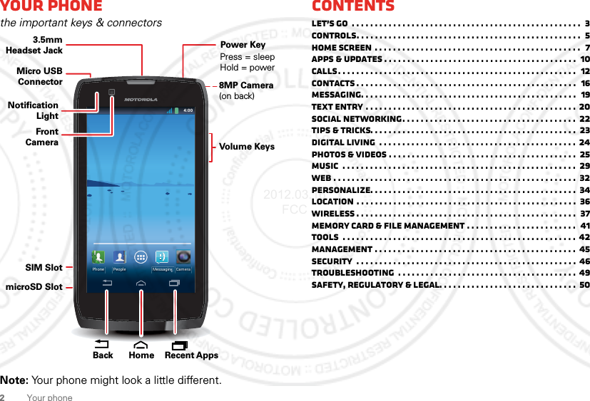 2Your phoneYour phonethe important keys &amp; connectorsNote: Your phone might look a little different.4:004:00Fri, February 10CameraPeople MessaginggggggggggggggggggggggggggggggggggPhoneMicro USB ConnectorSIM SlotmicroSD Slot3.5mmHeadset JackVolume KeysPower KeyPress = sleep Hold = power8MP Camera(on back) Recent AppsHomeBackFront CameraNotificationLightContentsLet’s go  . . . . . . . . . . . . . . . . . . . . . . . . . . . . . . . . . . . . . . . . . . . . . . . . . .  3ControlS. . . . . . . . . . . . . . . . . . . . . . . . . . . . . . . . . . . . . . . . . . . . . . . . .  5Home screen . . . . . . . . . . . . . . . . . . . . . . . . . . . . . . . . . . . . . . . . . . . . .  7Apps &amp; updates . . . . . . . . . . . . . . . . . . . . . . . . . . . . . . . . . . . . . . . . . .  10Calls. . . . . . . . . . . . . . . . . . . . . . . . . . . . . . . . . . . . . . . . . . . . . . . . . . . .  12Contacts . . . . . . . . . . . . . . . . . . . . . . . . . . . . . . . . . . . . . . . . . . . . . . . .  16Messaging. . . . . . . . . . . . . . . . . . . . . . . . . . . . . . . . . . . . . . . . . . . . . . .  19Text entry . . . . . . . . . . . . . . . . . . . . . . . . . . . . . . . . . . . . . . . . . . . . . .  20Social networking. . . . . . . . . . . . . . . . . . . . . . . . . . . . . . . . . . . . . .  22Tips &amp; tricks. . . . . . . . . . . . . . . . . . . . . . . . . . . . . . . . . . . . . . . . . . . . .  23Digital living  . . . . . . . . . . . . . . . . . . . . . . . . . . . . . . . . . . . . . . . . . . .  24Photos &amp; videos . . . . . . . . . . . . . . . . . . . . . . . . . . . . . . . . . . . . . . . . .  25Music  . . . . . . . . . . . . . . . . . . . . . . . . . . . . . . . . . . . . . . . . . . . . . . . . . . .  29Web . . . . . . . . . . . . . . . . . . . . . . . . . . . . . . . . . . . . . . . . . . . . . . . . . . . . .  32Personalize. . . . . . . . . . . . . . . . . . . . . . . . . . . . . . . . . . . . . . . . . . . . .  34Location . . . . . . . . . . . . . . . . . . . . . . . . . . . . . . . . . . . . . . . . . . . . . . . .  36Wireless . . . . . . . . . . . . . . . . . . . . . . . . . . . . . . . . . . . . . . . . . . . . . . . .  37Memory card &amp; file management . . . . . . . . . . . . . . . . . . . . . . . .  41Tools  . . . . . . . . . . . . . . . . . . . . . . . . . . . . . . . . . . . . . . . . . . . . . . . . . . . 42Management . . . . . . . . . . . . . . . . . . . . . . . . . . . . . . . . . . . . . . . . . . . .  45Security  . . . . . . . . . . . . . . . . . . . . . . . . . . . . . . . . . . . . . . . . . . . . . . . .  46Troubleshooting  . . . . . . . . . . . . . . . . . . . . . . . . . . . . . . . . . . . . . . . 49Safety, Regulatory &amp; Legal. . . . . . . . . . . . . . . . . . . . . . . . . . . . . .  502012.03.16 FCC